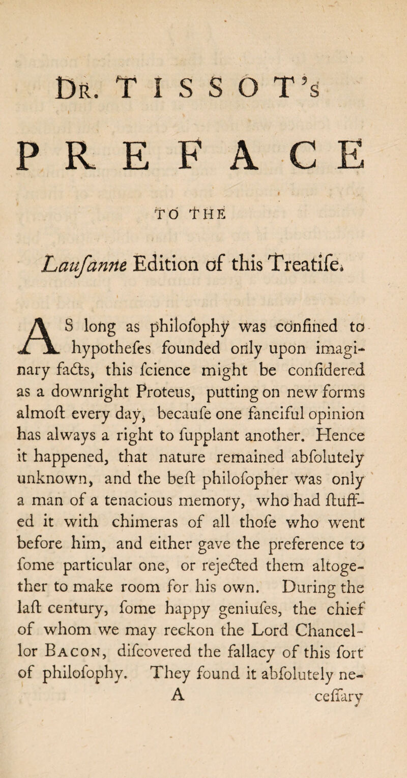 I PREFACE I TO tHE Laufanne Edition of this Treatifci I AS long as philofophy was cdnfined to hypothefes founded only upon imagi¬ nary fadts^ this fcience might be confidered as a downright Proteus, putting on new forms almoft every day^ becaufe one fanciful opinion has always a right to fupplant another. Hence it happened, that nature remained abfolutely unknown^ and the beft philofopher was only ' a man of a tenacious memory, who had fluff¬ ed it with chimeras of all thofe who went before him, and either gave the preference to fome particular one, or rejedted them altoge¬ ther to make room for his own. During the lafl century, fome happy geniufes, the chief of whom we may reckon the Lord Chancel¬ lor Bacon, difcovered the fallacy of this fort of philofophy. They found it abfolutely ne- A ceffarv