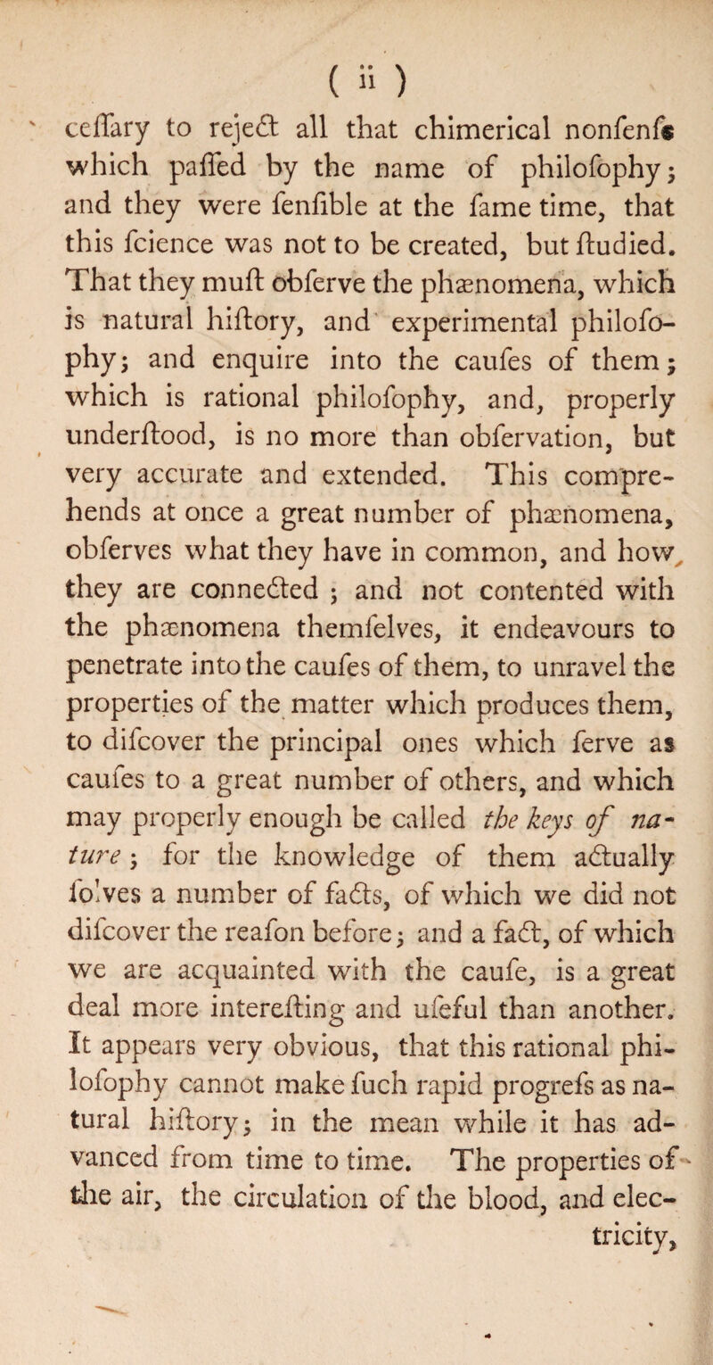 ceffary to reje£l all that chimerical nonfenf® which pafled by the name of phllofophy; and they were fenfible at the fame time, that this fclence was not to be created, but ftudled. That they muft obferve the phenomena, which is natural hiftory, and experimental philofo- phyj and enquire into the caufes of them j which is rational philofophy, and, properly underftood, is no more than obfervation, but very accurate and extended. This compre¬ hends at once a great number of phscnomena, obferves what they have in common, and how^ they are connected ; and not contented with the phaenomena themfelves, it endeavours to penetrate into the caufes of them, to unravel the properties of the matter which produces them, to difcover the principal ones which ferve as caufes to a great number of others, and which may properly enough be called the keys of na¬ ture ; for the knowledge of them adlually folves a number of fadts, of which we did not difcover the reafon before ^ and a fadt, of which we are acquainted with the caufe, is a great deal more interefting and ufeful than another. It appears very obvious, that this rational phi¬ lofophy cannot make fuch rapid progrefs as na¬ tural hiftory; in the mean while it has ad¬ vanced from time to time. The properties of - die air, the circulation of the blood, and elec¬ tricity,