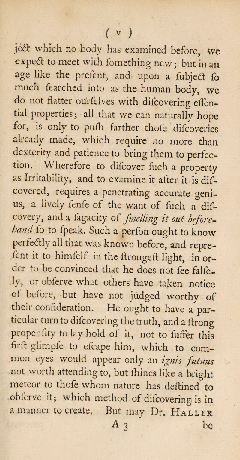 ( ) je£i: which no body has examined before, we exped to meet with fomething new; but in an age like the prefent, and' upon a fubjedl fo much fearchcd into as the human body, we do not flatter ourfelves with difcovering eflen- tial properties; all that we can naturally hope for, is only to pufh farther thofe difcoveries already made, which require no more than dexterity and patience to bring them to perfec¬ tion. Wherefore to difcover fuch a property as Irritability, and to examine it after it is dif¬ cover ed, requires a penetrating accurate geni¬ us, a lively fenfe of the want of fuch a dif- covery, and a lagacity of fmclling it out before-^ hand lo to fpeak. Such a perfon ought to know peife(5lly all that was known before, and repre- fent it to himfelf in the ftrongefl: light, in or¬ der to be convinced that he does not fee falfe- ly, or obferve what others have taken notice of before, but have not judged worthy of their confideration. He ought to have a par¬ ticular turn to difcovering the truth, and a ftrong propenfity to lay hold of it, not to fuffer this firfl glimpie to efcape him, which to com¬ mon eyes would appear only an ignis fatuus not worth attending to, but fliines like a bright meteor to thofe whom nature has deftined to obferve it; which method of difcovering is in a manner to create. But may Dr. Haller A3 be