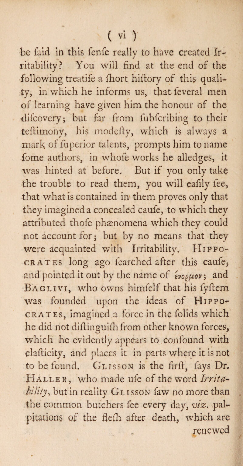 be fald in this fenfe really to have created Ir¬ ritability? You will find at the end of the following treatife a fliort hiftory of this quali- ,ty, in which he informs us, that feveral men of learning have given him the honour of the difcovery; but far from fubfcribing to their teftimony, his modefty, which is always a mark of fuperior talents, prompts him to name fome authors, in whofe works he alledges, it was hinted at before. But if you only take -the trouble to read them, you will eafily fee, that what is contained in them proves only that they imagined a concealed caufe, to which they attributed thofe phasnomena which they could not account for; but by no means that they were acquainted with Irritability, Hippo¬ crates long ago fearched after this caufe> and pointed it out by the name of ; and Baglivi, who owns himfelf that his fyftem was founded upon the ideas of Hippo¬ crates, imagined a force in the folids which he did not diftinguiihfrom other known forces, which he evidently appears to confound with elafticity, and places it in parts where it is not to be found. Glisson is the firft, fays Dr, Haller, who made ufe of the word Irrita^ hility^ but in reality Gl i sson faw no more than the common butchers fee every day, viz, pal¬ pitations of the flefii after death, which are j-encwed