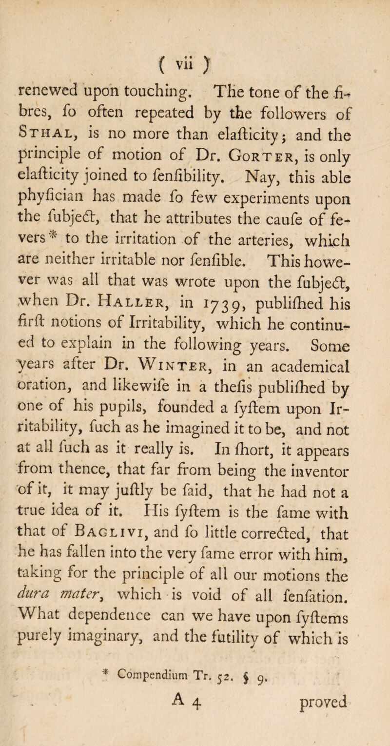 renewed upon touching. The tone of the fi¬ bres, fo often repeated by the followers of Sthal, is no more than elafticity • and the principle of motion of Dr. Gorter, is only elafticity joined to fenfibility. Nay, this able phyfician has made fo few experiments upon the fubjed:, that he attributes the caufe of fe¬ vers to the irritation of the arteries, which are neither irritable nor fenfible. This howe¬ ver was all that was wrote upon the fubjed:, when Dr. Haller, in 1739, publifhed his firft notions of Irritability, which he continu¬ ed to explain in the following years. Some years after Dr, Winter, in an academical oration, and likewife in a thefis publifhed by one of his pupils, founded a fyftem upon Ir¬ ritability, fuch as he imagined it to be, and not at all luch as it really is. In fhort, it appears from thence, that far from being the inventor of it, it may juftly be faid, that he had not a true idea of it. His fyftem is the fame with that of Baglivi, and fo little correfted, that he has fallen into the very fame error with him, taking for the principle of all our motions the dura mater^ which is void of all fenfation. What dependence can we have upon fyftems purely imaginary, and the futility of which is * Compendium Tr. 52. A 4 proved