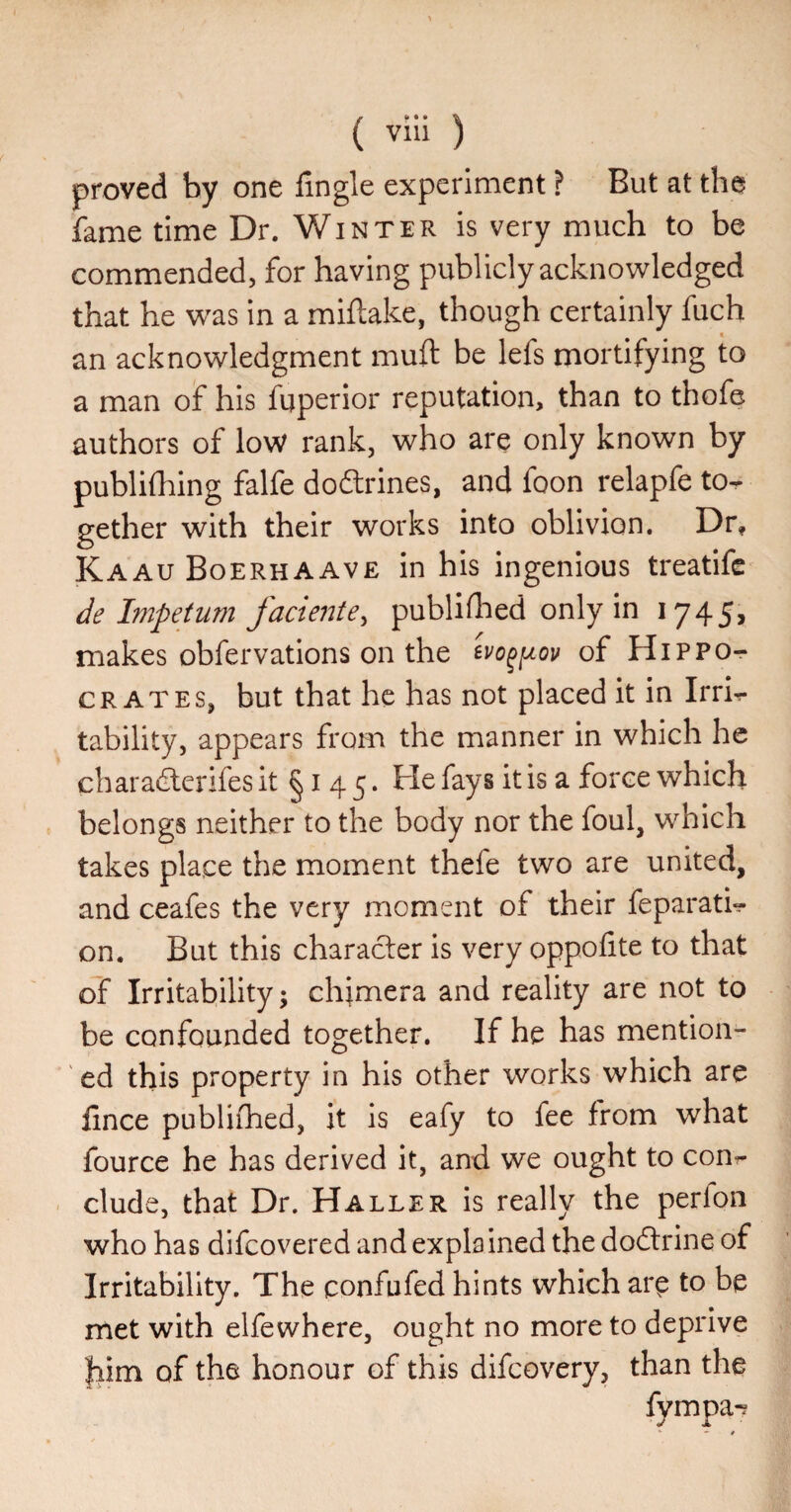 proved by one fingle experiment ? But at the fame time Dr. Winter is very much to be commended, for having publicly acknowledged that he w^as in a miftake, though certainly fuch an acknowledgment muft be lefs mortifying to a man of his fuperior reputation, than to thofe authors of low rank, who are only known by publifhing falfe doftrines, and foon relapfe to¬ gether with their works into oblivion. Dr, Kaau Boerhaave in his ingenious treatife de Impetum factente^ publidied only in 1745, makes obfervations on the of Hippo¬ crates, but that he has not placed it in Irri¬ tability, appears from the manner in which he charadlerifes it §145* He fays it is a force which belongs neither to the body nor the foul, which takes place the moment thefe two are united, and ceafes the very moment of their feparati- on. But this character is very oppofite to that of Irritability; chjmera and reality are not to be confounded together. If he has mention¬ ed this property in his other works which are lince publifhed, it is eafy to fee from what fource he has derived it, and we ought to con¬ clude, that Dr. Haller is really the perfon who has difcovered and explained the dodtrine of Irritability. The confufed hints which arp to be met with elfewhere, ought no more to deprive him of the honour of this difcovery, than the