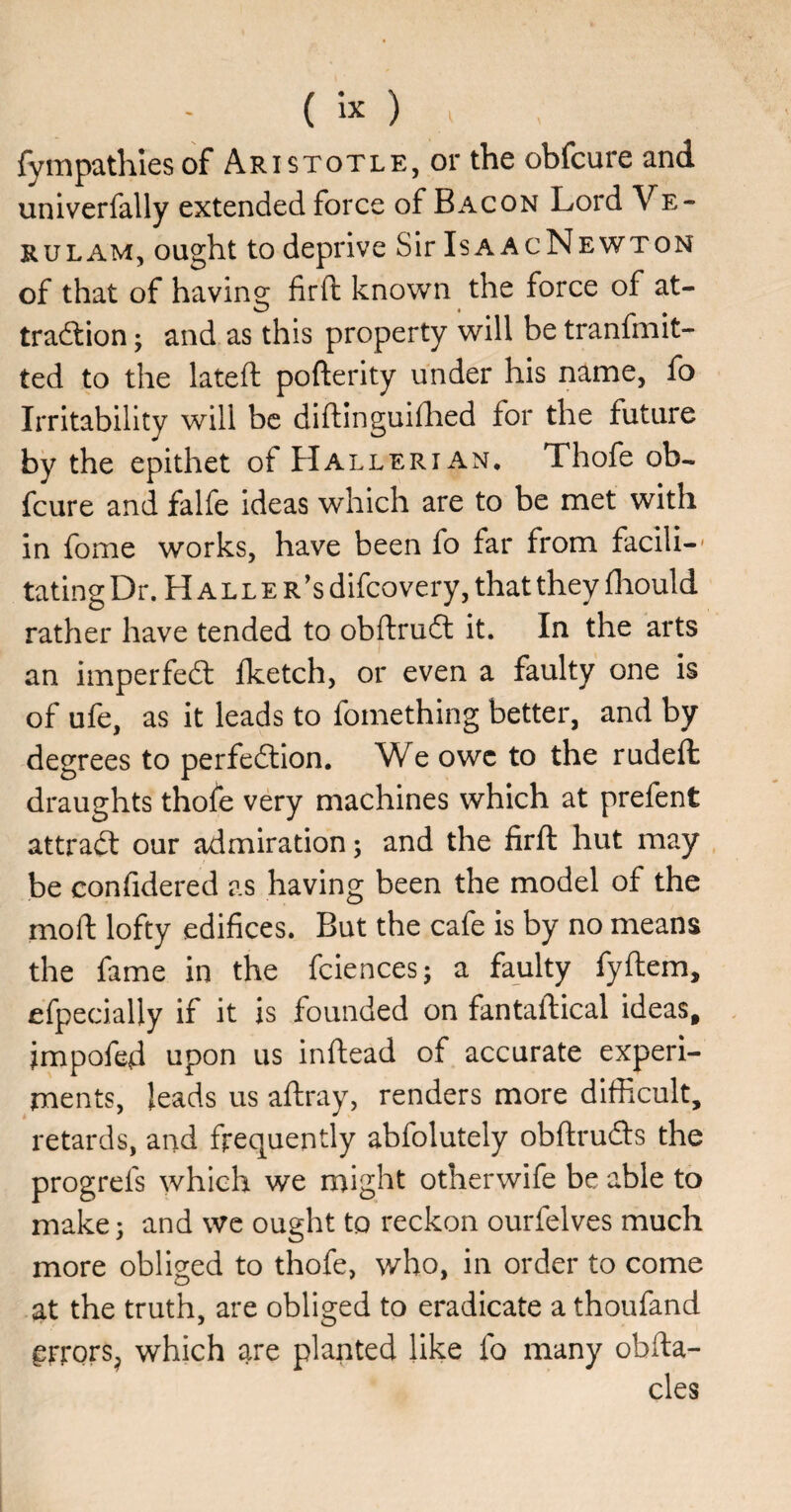 fympathiesof Aristotle, or the obfcure and univerfally extended force of Bacon Lord Ve- RULAM, ought to deprive Sir IsaacNewton of that of having firfi; known the force of at- tradlion; and as this property will be tranfmit- ted to the lateft: pofterity under his name, fo Irritability will be diftinguillied for the future by the epithet of Hallerian* Thofe ob¬ fcure and falfe ideas which are to be met with in fome works, have been fo far from facili-' rating Dr. Haller's difeo very, that they fhould rather have tended to obftrudl it. In the arts an imperfedt fketch, or even a faulty one is of ufe, as it leads to fomething better, and by degrees to perfedtion. We owe to the rudeft draughts thofe very machines which at prefent attradt our admiration; and the firfi hut may be confidered as having been the model of the moft lofty edifices. But the cafe is by no means the fame in the fciences; a faulty fyftem, efpecially if it is founded on fantallical ideas, impofed upon us inflead of accurate experi¬ ments, leads us aftray, renders more difficult, retards, and frequently abfolutely obflrudls the progrefs which we might otherwife be able to make 5 and we ought to reckon ourfelves much more obliged to thofe, who, in order to come at the truth, are obliged to eradicate a thoufand grrors^ which are planted like fo many obfta- cles