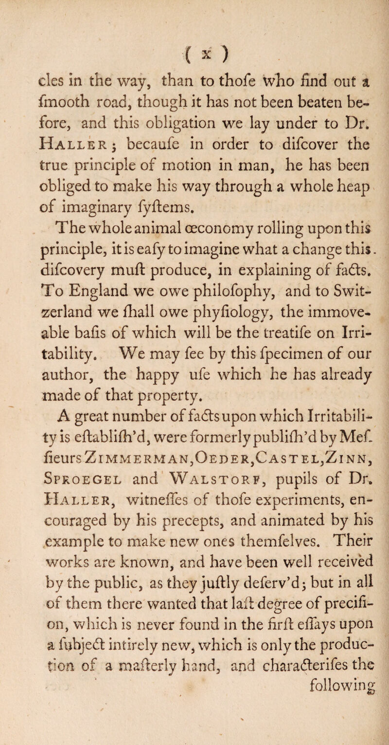 cles In the way, than to thofe wlio find out a fmooth road, though it has not been beaten be¬ fore, and this obligation we lay under to Dr. Haller j becaufe in order to difcover the true principle of motion in man, he has been obliged to make his way through a whole heap of imaginary fyftems. The whole animal oeconomy rolling upon this principle, it is eafy to imagine what a change this. difcovery muft produce, in explaining of fadts. To England we owe philofophy, and to Swit¬ zerland we fhall owe phyfiology, the immove¬ able bafis of which will be the treatife on Irri¬ tability. We may fee by this fpecimen of our author, the happy ufe which he has already made of that property, A great number of fadtsupon which Irritabili¬ ty is eftablifli*d, were formerly publifli'd by Mefi fieursZlMMERMAN,OEDER,CASTEL,ZlNN, Sproegel and Walstorf, pupils of Dr. Haller, witneffes of thofe experiments, en¬ couraged by his precepts, and animated by his example to make new ones themfelves. Their works are known, and have been well received by the public, as they juftly deferv’d; but in all of them there wanted that lall degree of precifi- on, which is never found in the firft effays upon a fubjedt intirely new, which is only the produc¬ tion of a mafterly hand, and charadterifes the following