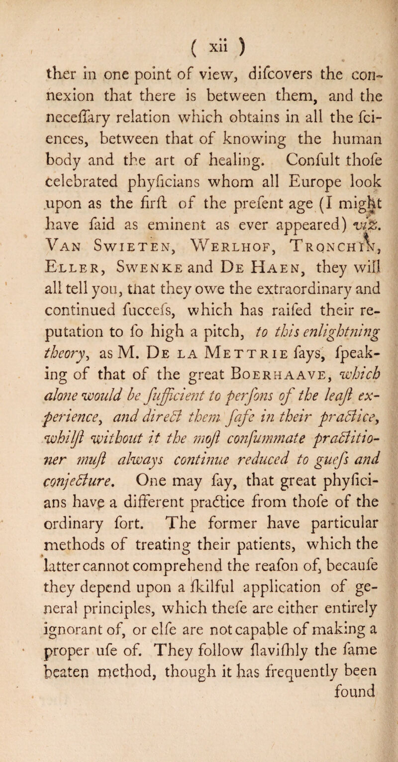 ther In one point of view, difcovers the con«- nexion that there is between them, and the necelTary relation which obtains in all the fci- ences, between that of knowing the human body and the art of healing. Confult thofe celebrated phyficians whom all Europe look upon as the firft of the prefent age (I might have faid as eminent as ever appeared) Van Swieten, Werlhof, TrqnchA% Eller, SwENKEand De Haen, they will all tell you, tliat they owe the extraordinary and continued fuccefs, which has raifed their re¬ putation to fo high a pitch, to this enlightning theory^ as M. De la Mettrie fays, fpeak- ing of that of the great Boerhaave, which alo?ie would be fufficiejit to perfous of the leaf ex¬ perience^ and direB the771 fafe in their praBice, whiljl without it the 7nof confuinmate praBitio- 7ier 7null always continue reduced to guefs and ConjeBure, One may fay, that great phyfici¬ ans havp a different practice from thofe of the ordinary fort. The former have particular methods of treating their patients, which the latter cannot comprehend the reafon of, becaufe they depend upon a fkilful application of ge¬ neral principles, which thefe are either entirely ignorant of, or elfe are not capable of making a proper ufe of. They follow flavififiy the fame beaten method, though it has frequently been found