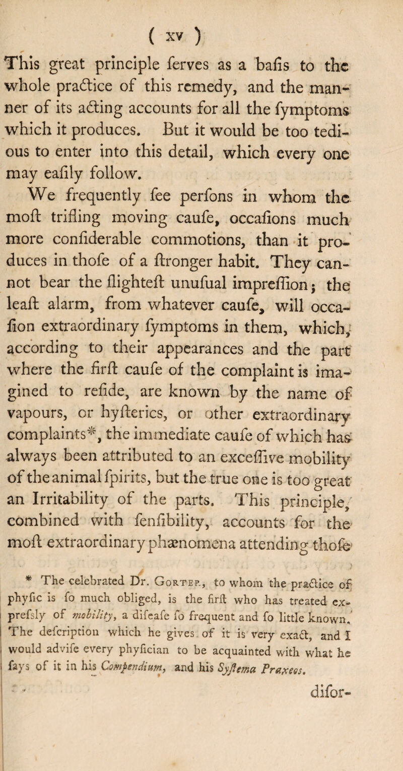 This great principle ferves as a bails to the whole pradlice of this remedy, and the man¬ ner of its adting accounts for all the fymptoms which it produces. But it would be too tedi¬ ous to enter into this detail, which every one may eaiily follow. We frequently fee perfons in whom thc- moft trifling moving caufe, occafions much more confiderable commotions, than»it pro-* duces in thofe of a ftronger habit. They can¬ not bear the llighteft unufual impreffion; the: leaft alarm, from whatever caufe, will occa- lion extraordinary fymptoms in them, which,- acebrding to their appearances and the part' where the firfl: caufe of the complaint is ima¬ gined to refide, are known by the name of vapours, or hyfterics, or other extraordinary complaints^'% the immediate caufe of which haV always been attributed to an exceflive mobility of the animal fpirits, but the true one is too great an Irritability of the parts. This principle, combined with fenfibility, accounts for the^ moll extraordinary phsenomena attending thofe' * The celebrated Dr. Gortep., to whom the practice of phyfic is fo much obliged, is the firft who has treated cx- I prefsly of nwhility, a difeafe Co frequent and fo little known.' 1 The defcriptioii which he gives , of it is very exafl, and I i would advife every phyfician to be acquainted with what he faj s of It in his C>ow^(ticliupt^ and his Syjlgfnct Pvdpcgsst difor-