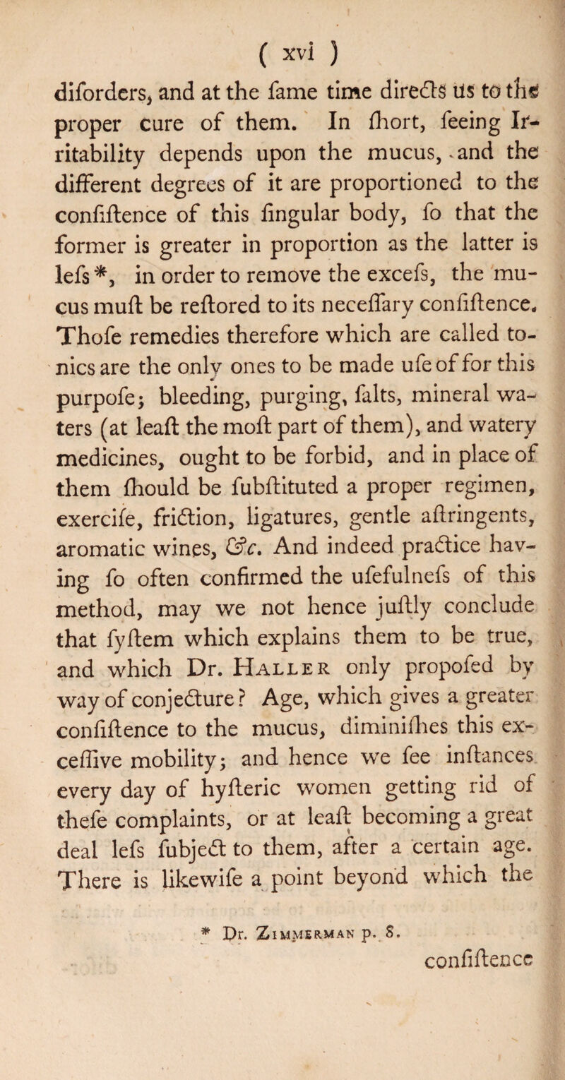 difordcrs, and at the fame time diredts ils to thtf proper cure of them. In fhort, feeing Ir¬ ritability depends upon the mucus, .and the different degrees of it are proportioned to the confiftence of this fingular body, fo that the former is greater in proportion as the latter is lefs *5 in order to remove the excefs, the mu¬ cus muft be reftored to its necelfary confiftence. Thofe remedies therefore which are called to¬ nics are the only ones to be made ufeof for this purpofe; bleeding, purging, falts, mineral wa¬ ters (at leaft the moft part of them), and watery medicines, ought to be forbid, and in place of them fhould be fubftituted a proper regimen, exercife, fridlion, ligatures, gentle aftringents, aromatic wines, &c. And indeed praftice hav¬ ing fo often confirmed the ufefulnefs of this method, may we not hence juftly conclude that fyftem which explains them to be true, , and which Dr. Haller only propofed by way of conjedture? Age, which gives a greater confiftence to the mucus, diminilhes this ex- ceffive mobility; and hence we fee inftances every day of hyfteric women getting rid of thefe complaints, or at leaft becoming a great deal lefs fubjetft to them, after a certain age. There is likewife a point beyond which the * Dr. Zimmerman p. S. confiftcDCc V