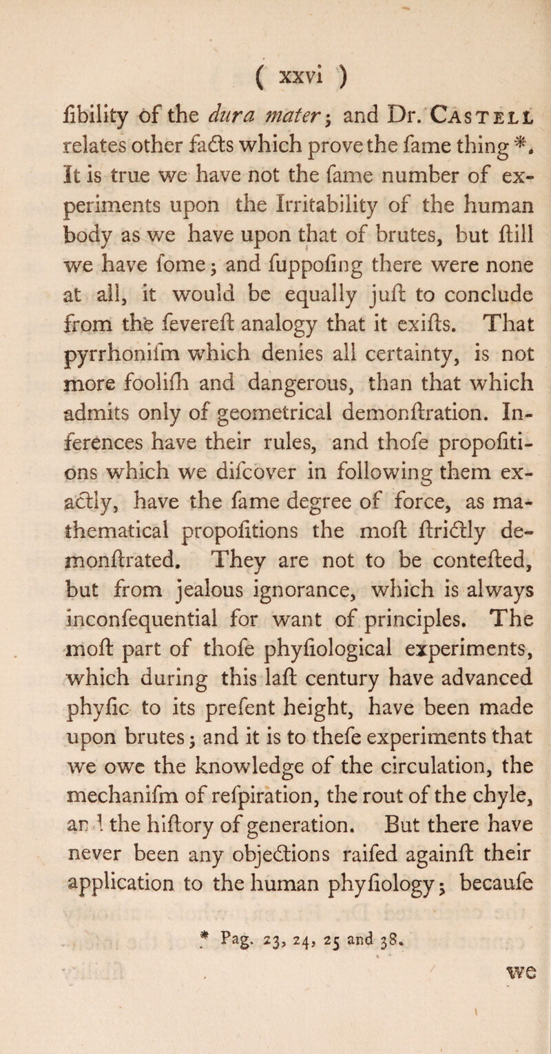 libility of the dura materand Dr. Cast ell relates other fadls which prove the fame thing It is true we have not the fame number of ex¬ periments upon the Irritability of the human body as we have upon that of brutes, but ftill we have fome; and fuppofing there were none at all, it would be equally juft to conclude from the fevereft analogy that it cxifts. That pyrrhonifm which denies all certainty, is not more foolifti and dangerous, than that which admits only of geometrical demonftration. In¬ ferences have their rules, and thofe propofiti- ons which we difcover in following them ex¬ actly, have the fame degree of force, as ma¬ thematical propofitions the moft ftridlly de- monftrated. They are not to be contefted, but from jealous ignorance, which is always inconfequential for want of principles. The moft part of thofe phyfiological experiments, which during this laft century have advanced phyfic to its prefent height, have been made upon brutes; and it is to thefe experiments that we owe the knowledge of the circulation, the mechanifm of refpiration, the rout of the chyle, and. the hlftory of generation. But there have never been any objections raifed againft their application to the human phyfiology; becaufe f Pag. 23, 24, 25 and 38. / 1