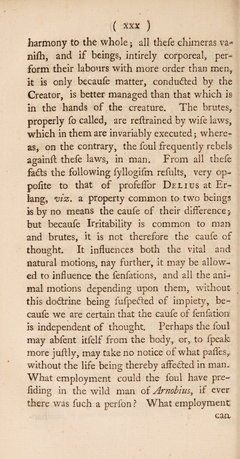 harmony to the whole • all thefe chimeras va-* nifli, and if beings, intirely corporeal, per-^- form their labours with more order than men, it is only becaufe matter, conduced by the Creator, is better managed than that which is in the hands of the creature. The brutes, properly fo called, are reftrained by wife laws, which in them are invariably executed; where¬ as, on the contrary, the foul frequently rebels againft thefe laws, in man. From all thefe fadls the following fyllogifm refults, very op- pofite to that of profeffor Delius at Er¬ lang, VIZ, a property common to two beings is by no means the caufe of their difference > but becaufe Irritability is common to mai^ and brutes, it is not therefore the caufe of thought. It influences both the vital and natural motions, nay further, it may be allow¬ ed to influence the fenfations, and all the ani¬ mal motions depending upon them, without this dodlrine being fufpefted of impiety, be¬ caufe we are certain that the caufe of fenfatiou' is independent of thought. Perhaps the foul may abfent itfelf from the body, or, to fpeak more juflily, may take no notice of what paffes,. without the life being thereby affedled in man. What employment could the foul have pre- fiding in the wild man of Amobius^ if ever there was fuch a perfon I What employment: caa