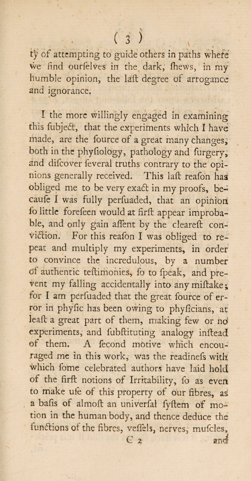 We rind ourfelvcs in the dark, fhews, in my humble opinion, the laid degree of arrogance and ignorance. I the more willingly engaged in examining this fubjedt, that the experiments which I have made, are the fource of a great many changes,: both in the phyfiology, pathology and furgery, and difeover feveral truths contrary to the opi¬ nions generally received. This laid reafon has obliged me to be very exadt in my proofs, be- caufe I was fully perfuaded, that an opiniort fo little forefeen would at firfd appear improba¬ ble, and only gain affent by the clearefd con- viflion. For this reafon I was obliged to. re¬ peat and multiply my experiments, in order to convince the incredulous, by a number od authentic tefdirhonies, fo to fpeak, and pre¬ vent my falling accidentally into anymiftake; for I am perfuaded that the great fource of er¬ ror in phyfic has been owing to phyheians, at leald a great part of them, making few or hd experiments, and fubfdituting analogy infdead ot them. A fecond motive which encou¬ raged me in this work, was the readinefs with which fome celebrated authors have laid hold of the firfd notions of Irritability, fo as even to make ufe of this property of o’ur fibres, as a bafis of almofd an univerfal fyfdem of mo¬ tion in the human body, and thence deduce the tundlions ot the fibres, veffels, nerves; mufcles, C % and