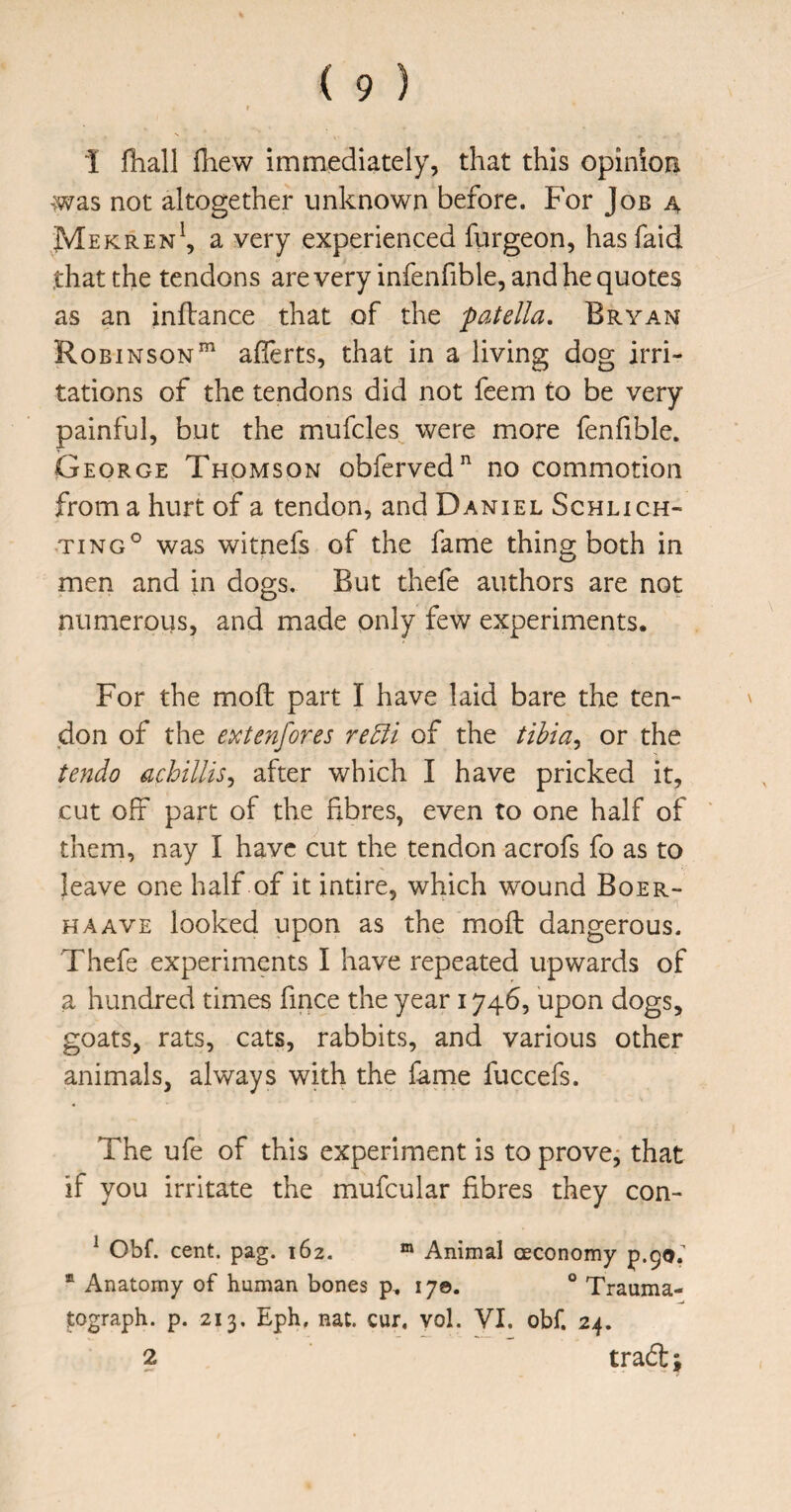 1 fiiall fhew immediately, that this opinion was not altogether unknown before. For Job a Mekren^, a very experienced furgeon, hasfaid that the tendons are very infenfible, and he quotes as an inflance that of the patella, Bryan Robinson”^ aflerts, that in a living dog irri¬ tations of the tendons did not feem to be very painful, but the mufcles^ were more fenfible. George Thomson obferved^ no commotion from a hurt of a tendon, and Daniel Schlich- TiNG° was witnefs of the fame thing both in men and in dogs. But thefe authors are not numerous, and made only few experiments. For the moft part I have laid bare the ten¬ don of the extenfores re5li of the tihia^ or the tendo achillis^ after which I have pricked it, cut off part of the fibres, even to one half of them, nay I have cut the tendon acrofs fo as to leave one half of it intire, which wound Boer- HAAVE looked upon as the moft dangerous. Thefe experiments I have repeated upwards of a hundred times fmce the year 1746, upon dogs, goats, rats, cats, rabbits, and various other animals, always with the fame fuccefs. The ufe of this experiment is to prove, that if you irritate the mufcular fibres they con- ^ Obf. cent. pag. 162. ® Animal oeconomy p.90. ® Anatomy of human bones p, 17©. ° Trauma- tograph. p. 213. Eph, nat. cur, vol. VI. obf. 24.