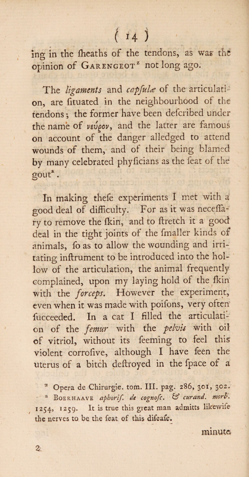 ing in the fheaths of the tendons, as was the opinion of Garengeot* not long ago. The ligaments and capfuU of the articulati¬ on, are fituated in the neighbourhood of the tendons the former have been defcribed under the name of and the latter are famous on account of the danger alledged to attend wounds of them, and of their being blamed by many celebrated phyficians as the feat of the goiit^^ ‘ In making thefe experiments I m.et with i good deal of difficulty. For as it was neceffa- ry to remove the fkin, and to ftretch it a good deal in the tight joints of the fmaller kinds of animals, fo as to allow the wounding and irri¬ tating inftrument to be introduced into the hol¬ low of the articulation, the animal frequently complained, upon my laying hold of the fkin with the forceps. However the experiment, even when it was made with poifons, very often fucceeded. In a cat I filled the articulati¬ on of the femur with the pelvis with oil of vitriol, without its feeming to feel this' violent corrofive, although I have feen the uterus of a bitch deftroyed in the fpace of a Opera de Chirurgie. tom. III. pag. 286, 301’, 302, ® Boerhaave aphorif. de cognofe. ts’ curand. morh. 1254, 1259. It is true this great man admitts likewife the nerves to be the feat of this difeafe. minute 3: