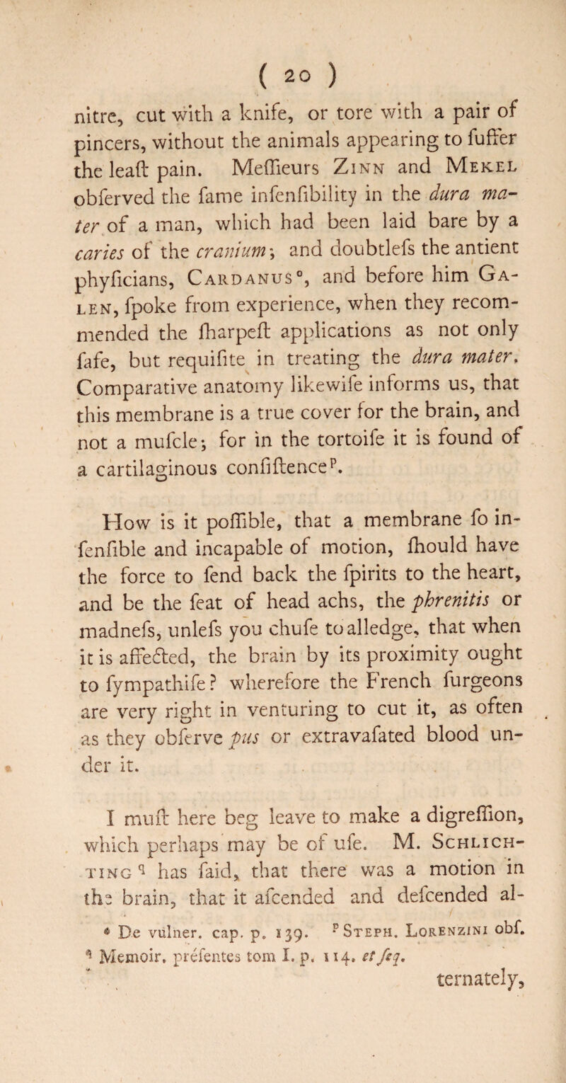 nitre, cut with a knife, or tore with a pair of pincers, without the animals appearing to fuher the lead pain. Medieurs Zinn and Mekel obferved the fame infenfibility in the dura ma¬ ter of a man, which had been laid bare by a caries of the cranium \ and doubtlefs the antient phyficians, Cardanus®, and before him Ga¬ len, fpoke from experience, when they recom¬ mended the fharped: applications as not only ftfe, but requifite in treating the dura mater. Comparative anatomy likewiie informs us, that this membrane is a true cover for the brain, and not a mufcle-, for in the tortoife it is found of a cartilaginous confidence p. How is it polTible, that a membrane fo in- fenfible and incapable of motion, fhould have the force to fend back the fpirits to the heart, and be the feat of head achs, the phrenitis or madnefs, unlefs you chufe to alledge, that when it is affefled, the brain by its proximity ought to fympathife ? wherefore the French furgeons are very right in venturing to cut it, as often as they obferve pus or extravafated blood un- cier it. I mud here beg leave to make a digreffion, which perhaps may be of ufe. M. Schlich- TiNG ^ has (aid, that there was a motion in the brain, that it afeended and defeended al- * De vulner. cap. p. 139. ^ Steph. Lorenzini obf. ^ Memoir, prefentes tom I. p. 114, et ternately.