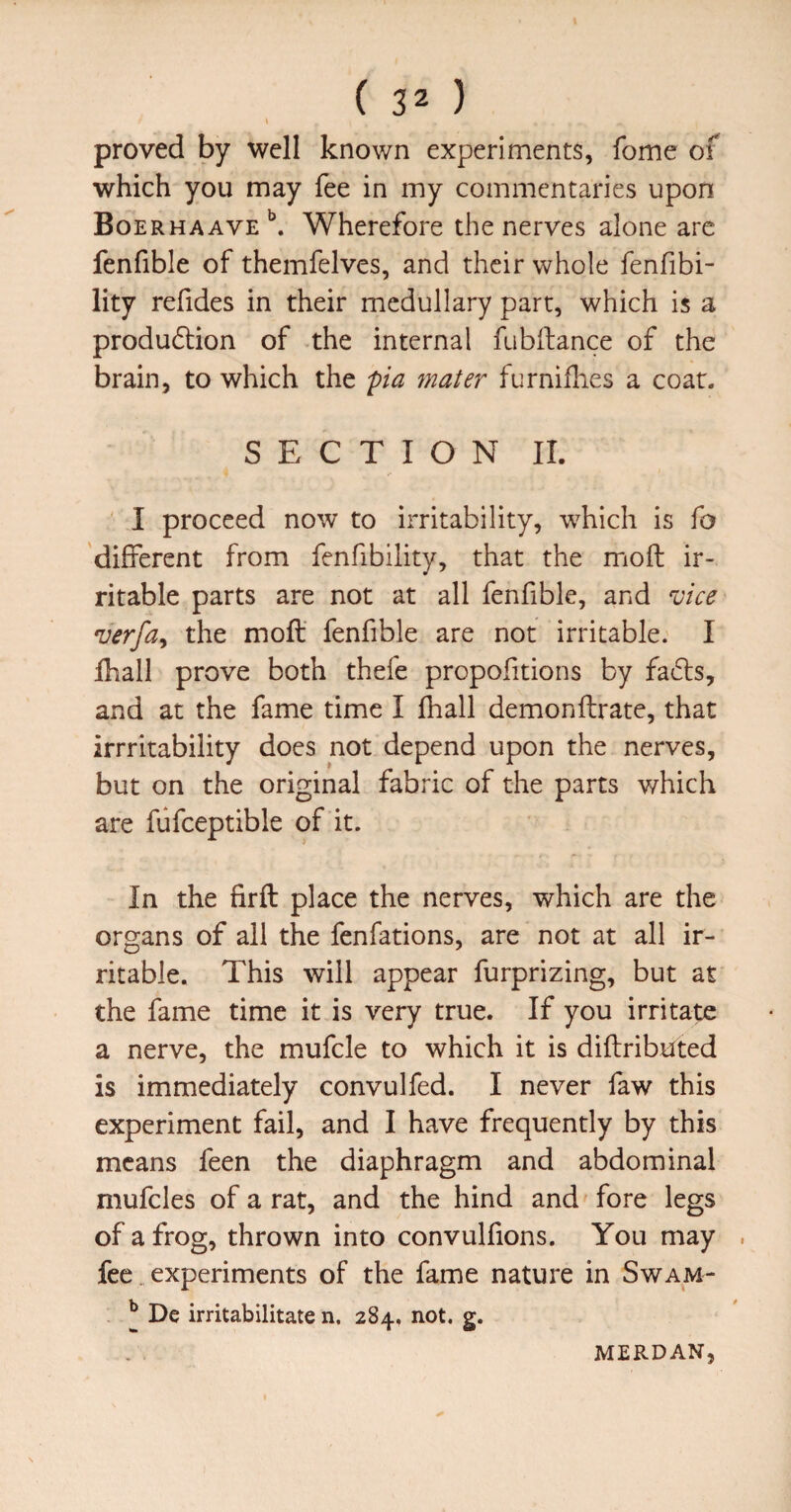 proved by well known experiments, fome of which you may fee in my commentaries upon Boe RHAAVE ^ Wherefore the nerves alone arc fenfible of themfelves, and their whole fenfibi- lity refides in their medullary part, which is a produdlion of the internal fubftance of the brain, to which the pia fnater furniflies a coat. SECTION 11. I proceed now to irritability, w^hich is fo different from fenfibility, that the moft ir¬ ritable parts are not at all fenfible, and vice verfa^ the moft fenfible are not irritable. I ftiall prove both thefe propofitions by facfts, and at the fame time I fhall demonftrate, that irrritability does not depend upon the nerves, but on the original fabric of the parts v/hich are fiifceptible of it. In the fir ft place the nerves, which are the organs of all the fenfations, are not at all ir¬ ritable. This will appear furprizing, but at the fame time it is very true. If you irritate a nerve, the mufcle to which it is diftributed is immediately convulfed. I never faw this experiment fail, and I have frequently by this means feen the diaphragm and abdominal mufcles of a rat, and the hind and fore legs of a frog, thrown into convulfions. You may . fee. experiments of the fame nature in Swam- ^ De irritabilitate n. 284, not. g.