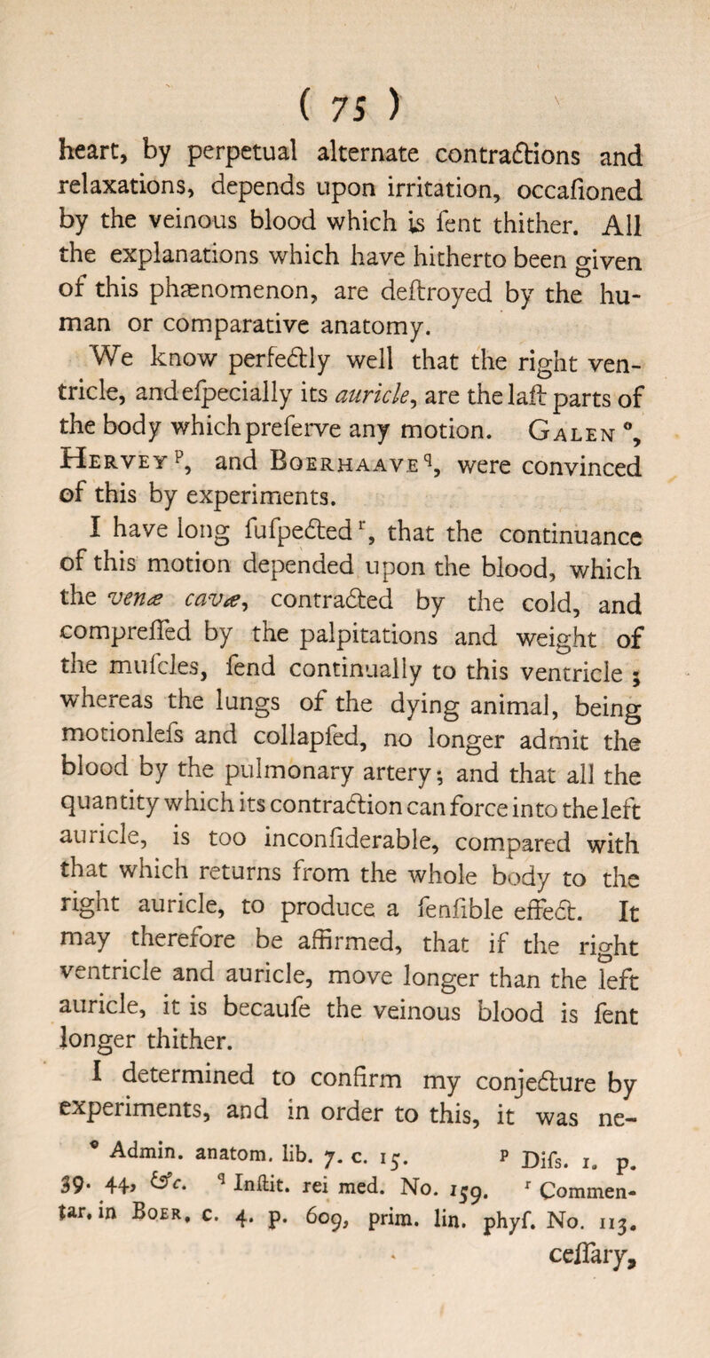 heart, by perpetual alternate contraftions and relaxations, depends upon irritation, occafioned by the veinous blood which is fent thither. All the explanations which have hitherto been given of this phaenomenon, are deftroyed by the hu¬ man or comparative anatomy. We know perfedly well that the right ven¬ tricle, andefpecially its auricle^ are the 1 all: parts of the body whichpreferve any motion. Galen % Hervey and Boerhaave'^, were convinced of this by experiments. I have long fufpedted^ that the continuance of this motion depended upon the blood, which the vena cava^ contracted by the cold, and comprefled by the palpitations and weight of the mufcles, fend continually to this ventricle ; whereas the lungs of the dying animal, being motionlefs and collapfed, no longer admit the blood by the pulmonary artery, and that all the quantity which its contraction can force into the left auricle, is too inconliderable, compared with that which returns from the whole body to the right auricle, to produce a fenfible effed. It may therefore be affirmed, that if the right ventricle and auricle, move longer than the left auricle, it is becaufe the veinous blood is fent longer thither. I determined to confirm my conjeClure by experiments, and in order to this, it was ne— • Admin, anatom, lib, 7. c. 15. p Djfg. 39. 44, ^ Inftit. rei med. No. i^g, ^ Common- tar. in Boer, c. 4. p. 609, prim. lin. phyf. No. 113. ceflary.