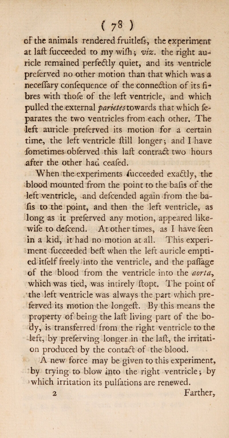 ( 7^ ) of the animals rendered fruitlefs, the experiment at laft fucceeded to my wilh; viz. the right au¬ ricle remained perfe6lly quiet, and its ventricle preferved no other motion than that which was a neceffary confequence of the connedlion of its fi¬ bres with thofe of the left ventricle, and which pulled the external to wards that which fe- parates the two ventricles from each other. The left auricle preferved its motion for a certain time, the left ventricle (till longer •, and I have fometimes obferved this lafb contract: two hours after the other had ceafed. When the experiments fucceeded exadlly, the blood mounted from the point to the bafis of the -left ventricle, and defeended again from the ba¬ fis to the point, and then the left ventricle, as long as it preferved any motion, appeared like- wife to defeend. At other times, as I have feen in a kid, it had no motion at all. This experi¬ ment fucceeded beft when the left auricle empti¬ ed itfelf freely into the ventricle, and the palTage of the blood from the ventricle into the aorta., which was tied, was intirely ftopt. The point of ‘the left ventricle was always the part which pre¬ ferved its motion the longefl:. By this means the property of being the laft living part of the bo- is transferred from the right ventricle to the -left, by preferving longer in the lad, the irritati¬ on produced by the contact of the blood. A new force may be given to this experiment, by trying to blow into the right ventricle j by ^ which irritation its pulfations are renewed. 2 Farther^