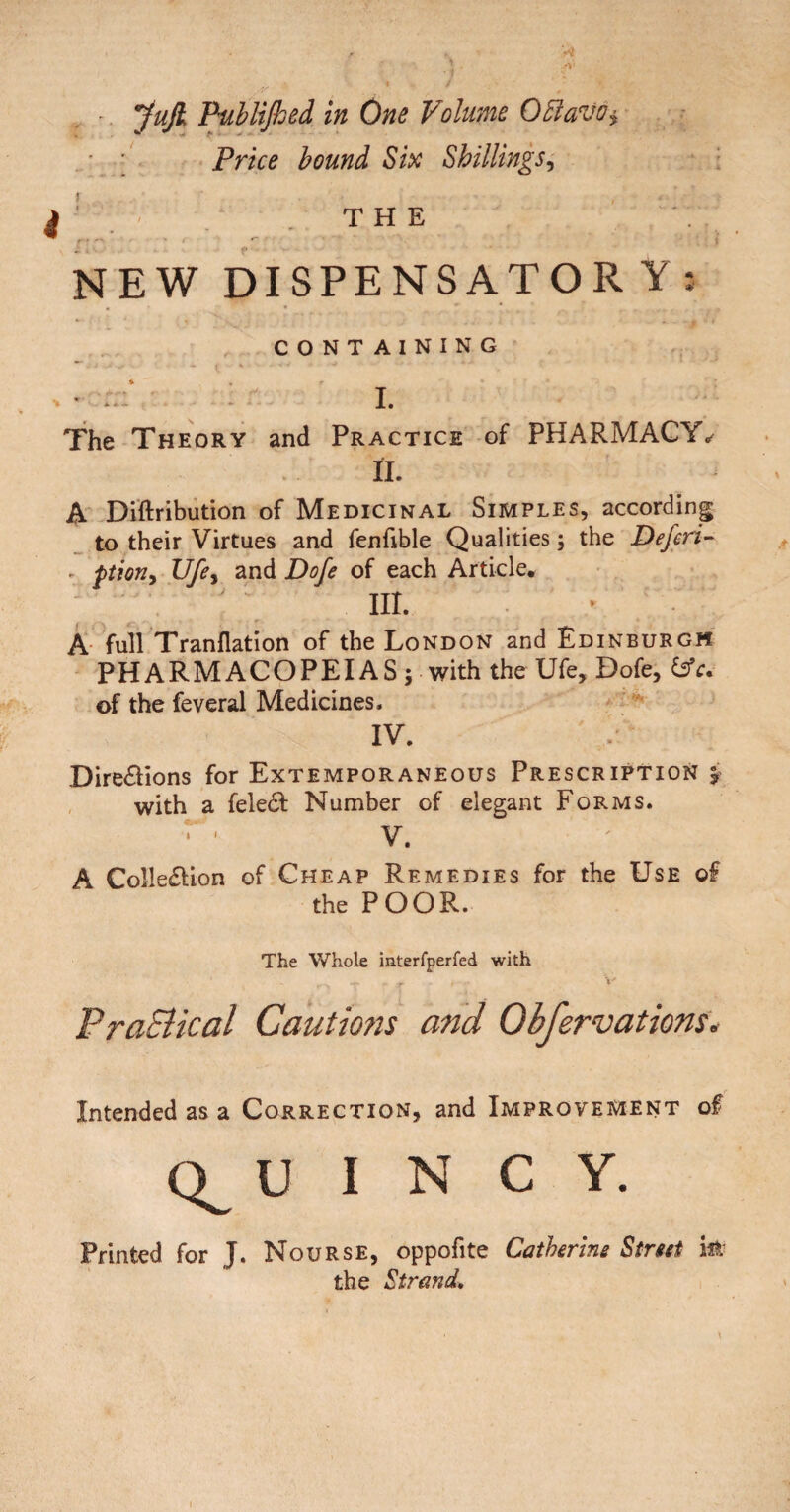 ' yujl Pablifloed in One Volume OEiavo^ • ; Price hound Shillings^ ^ , T H E NEW DISPENSATORY; CONTAINING • - I. The Theory and Practice of PHARMACY^ II. A Diftribution of Medicinal Simples, according to their Virtues and fenfible Qualities; the Defcri- ^ ptioriy Ufcy and Dofe of each Article. III. A- full Tranflation of the London and Edinburgh PHARMACOPEIAS ; with the Ufe, Dofe, Cs’r. of the feveral Medicines. IV. Dire£lions for Extemporaneous Prescription j , with a fele61: Number of elegant Forms. V. A Colle£lion of Cheap Remedies for the Use of the POOR. The Whole iaterfperfed with V' PraBical Cautmis and Obfervations. Intended as a Correction, and Improvement of U I N C Y. Printed for J. Nourse, oppofite Gathering Street iPi the Strand, I