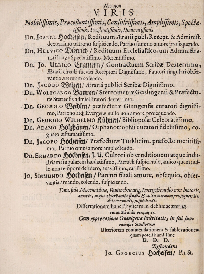 Nec non V I R I s Nobiltjjimhy Fruecellentijpmis^ Confitltiffmis.) AmphjJtmiS) SpeBa- tijjimk, Puftantiffimk, Honoratijfmh Dn. JoANNi / RedituumyErarii pubi.Retept. &Adminift. dexterrimo patrono fulpiciendo, Patruo fummo amore profequqndo. Dn* Helvico ©lefrfcfc / Redituum Ecckfiafticorum Admuiiftra* tori longe SpedatifTimo, Merentiffimo. Diit Jo* Ulrico Contraduum Scribae Dexterrimo, ' .Orarii circuli fuevici Receptori Digniflimo, Fautori fingulari obfer- vantia aeternum colendo. Dn* Jacobo Orarii publici Scribae Digniffiinio. Dn^ WoLBGANGo 5§4lfirfll/ StereometraeGeislingeiifi &Pr^fedu. ' rae Stettenfis adminiilratori dexterrimo. Dn. GeorGiO 5!Sdbl^n/ praefedur^ Ginngenfis curatori digniffi- mo. Patrono atqj Evergetae nullo non aniore profequendo. Dn^ Georgio Wilhelmo Bibliopolae Celebratiffimo. Dn^ Adamo Orphanotrophii curatori fideliffimo, co^ gnato aeftumatifTimo. Dn* Jacobo PraefeduraeTurkheim. praefeftomeritifli- nio, Patruo omni amore ampleftendo. Dn*ERHARDo J^0Cbeif(!n/J. U. Cultori ob eruditionem atque indu- Rriam fingularem laudatilTimo, Patrueli fufpiciendo, amico quem nul¬ lo non tempore defidero, fuavifTimo, carifTimo. Jo* SiGMUNDO J^0Cf)eifm / Parenti filiali amore, ©bfequio, obfer- vantia amando, colendo, fulpiciendo. Dnn.fuk M^cenatibm^ Fautoribus atq^ Evergetis nullo non honoris^ Amoris^ atque obfer^antiafudioe!^ cultu aternumpro/equendisf defenerandis^ fiijpkiendis DilTertationem hanc Phyficam in debitae ac aeternae venerationis rtxpt^ptev* Cum appYfcatione Omnigena Felicitatis i in fui fuo* rumque Studiorum Ulteriorem commendationem & fuEIevationem quam poteil humillime D. D. D. 'jEgIpondens Jo. Georgius i£)0Cl&^lfcn/ Ph,St.