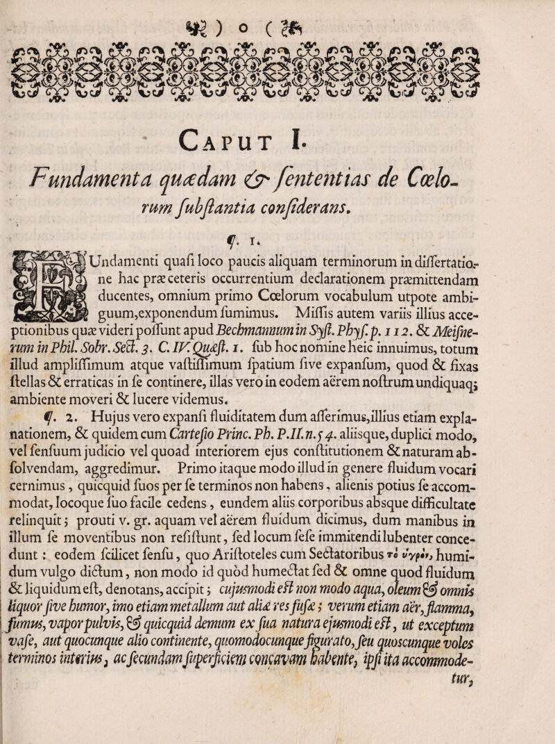 Caput I- Fundamenta quadam (S' /ententias de Coelo¬ rum fubjlantia conjideram. T* [ Undamenti quafi loco paucis aliquam terminorum in differtatior ne hac pr3e ceteris occurrentium declarationem prsemittendam ducentes, omnium primo Coelorum vocabulum utpote ambi^ __ guum,exponendum fumimus. MifTis autem variis illius acce¬ ptionibus quse videri pofTunt apudBechmcinnumin Phyf.p, 112. Sc Meifne^ rum in PbiL Sobr. Se3,3. CIF. Qudfi, i. fub hoc nomine heic innuimus, totum illud ampliffimum atque vaftiflimum fpatium five expanfum, quod & fixas ftellas & erraticas in fe continere, illas vero in eodem aerem noftrum undiquaqj ambiente moveri & lucere videmus. 2. Hujus vero expanfi fluiditatem dum afrerimus,illius etiam expla¬ nationem, & quidem cum Cartefio Prine, Ph, PJLn.j4. aliisque, duplici modo, vel fenfuum judicio vel quoad interiorem ejus conftitutionem& naturam ab- folvendam, aggredimur. Primo itaque modo illud in genere fluidum vocari cernimus, quicquid fuos per fe terminos non habens, alienis potius fe accom¬ modat, locoque luo facile cedens, eundem aliis corporibus absque difficultate relinquit 5 prouti v. gr. aquam vel aerem fluidum dicimus, dum manibus in illum fe moventibus non refiftunt, fed locum fefeimmitendilubenter conce¬ dunt : eodem fcilicet fenfu, quoAriftotelescumSedtatoribusTo wVf«V,humi- ! dum vulgo didfum, non modo id quod humedat fed & omne quod fluidum : & liquidum efl, denotans, accipit j cujusmodi eFl non modo aqua^ oleum ^ omnk i liquor five humor^ imo etiam metallum aut ali£ res fufa ,* verum etiam aer, flamma^ i fumus, vaporpulvh, ^ quicquid demum ex fua natura ejusmodi eH, ut exceptum s vafe, aut quocunque alio continente, quomodocunquefigurato, feu quoscunque voles tmiims inimus, acficundmfuperJifmcQmavm habitiic, iffiitaacemmode- tur,