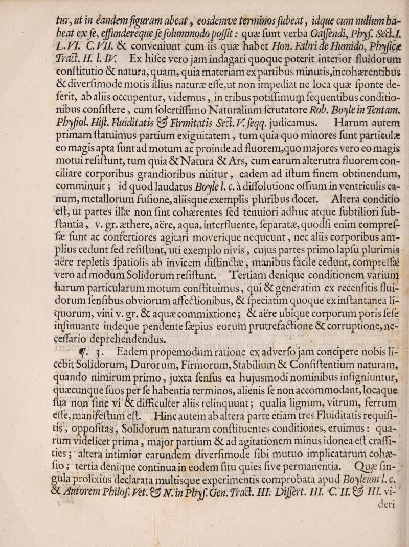 tuY^ ut in iandemfiguram abeat, eosdemve terminos Jubeat ^ idque cum nullum ha¬ beat exfCj effunderequefefolummodopqffit: quae funt verba Gajjendi^ Phjf. SeB.L L. FT, C. VIL & conveniunt cum iis quae habet Hon. Fabri de Humido^ Phjfic£ TraB:. IL l, IV. Ex hifce vero j am indagari quoque poterit interior fluidorum conftitutio & natura, quam, quia materiam ex partibus minutis,incoh^Erentibus &diverrimode motis illius naturs eire,ut non impediat ne loca qux fponte de« ferit, ab aliis occupentur, videmus, in tribus potilTimuijifequentibus conditio¬ nibus confidere, cum folertilTimo Naturalium fcrutatore Rob. Boyle in Tentam. Ph^Jiol. Hift. Fluiditath ^ Firmitatis Seil. Kfeqq. judicamus. Harum autem primam ftatuimus partium exiguitatem, tum quia quo minores funt particulae eo magis apta funt ad motum ac proinde ad fluorem,quo majores vero eo magis motui refidunt, tum quia & Natura & Ars, cum earum alterutra fluorem con¬ ciliare corporibus grandioribus nititur, eadem ad iftum finem obtinendum, comminuit; id quod laudatus Boyle L c. a dilToludone olTium in ventriculis ca¬ num, metallorum fufione, alusque exemplis pluribus docet. Altera conditio eft, ut partes ilfx non fint cohaerentes fed tenuiori adhuc atque fubtiliori fub- ftantia, v. gr. aethere, aere, aqua, interfluente, feparatae, quodfi enim compref- fae funt ac confertiores agitari moverique nequeunt, nec aliis corporibus am¬ plius cedunt fed refiftunt, uti exemplo nivis, cujus partes primo lapfu plurimis dere repletis fpatiolis ab invicem dilhn6lx , manibus facile cedunt, comprelfe vero ad modum Solidorum refiftunt. Tertiam denique conditionem varium harum particularum motum conftituimus, qui&generatim ex recenfitis flui¬ dorum fenfibus obviorum affeclionibus, & fpeciatim quoque exinftantanea li¬ quorum, vini v. gr. & aqu^ commixtione, 6c aere ubique corporum poris fefe infinuante indeque pendente faepius eorum prutrefa61ione& corruptione, ne- cclfario deprehendendus. 3. Eadem propemodum ratione ex adverfo jam concipere nobis li¬ cebit Solidorum, Durorum, Firmorum, Stabilium & Confiftentium naturam, quando nimirum primo, juxta fenfus ea hujusmodi nominibus infigniuntur, quxainque fuos per fe habentia terminos, alienis fe non accommodant, locaque lua nori fine vi & difficulter aliis relinquunt 5 qualia lignum, vitrum, ferrum effie, manifeftum eft. , Hinc autem ab altera parte etiam tres Fluiditatis requifi- ti?, oppofitas, Solidorum naturam conftituentes conditiones, eruimus: qua¬ rum videlicet prima, major partium & ad agitationeni minus idonea eft craffi- ties 5 altera intimior earundem diverfimode fibi mutuo implicatarum cohas- fio; tertia denique continua in eodem fitu quies five permanentia. Quas fin- - gula prolixius declarata multisque experimentis comprobata apud Bo-^leum L c.
