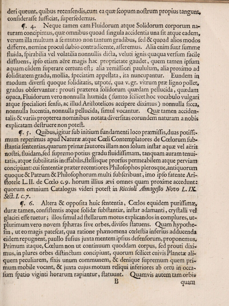 I deri queunt, quibus recenfendis,cum ea qu^ fcopum noflrum propius tangunt, i confideralTe iufficiat, fuperledemus. i 4. Neque tamen eam Fluidorum atque Solidorum corporum na^ I turam concipimus, quas omnibus quoad fingula accidentia una fit atque eadem, I verum illa multum a fe mutuo non tantum gradibus, fed & quoad alios modos t dilferre, nemine procul dubio contradicente, alleremus. Alia enim funt fumme j fluida, Ipirabilia vel volatilia nonnullis dicla, veiuti ignis quaqua verfum facile I diffluens, ipfo etiam aere magis hac proprietate gaudet, quem tamen ipfurn j aquam cMem fuperare certum eftj alia xemifTiori paululum, alia proximo ad 1 foliditatem gradu, mollia, Ipeciatim appellata, ita nuncupantur. Eundem in 1 mpdum diverfi quoque foliditatis, utpote, qua v.gr. vitrum prse ligno pollet, I gradus obfervantur: prouti praeterea fblidorum quadam pellucida, quadam ] opaca. Fluidorum vero nonnulla humida (fumto fcilicethoc vocabulo vulgari I atque Ipecialiori fenfu, ac illud Ariilotelicos accipere diximus) nonnulla licca,. i nonnulla lucentia, nonnulla pellucida, fimul vocantur. Qu^ tamen acciden- i talis & variis propterea nominibus notata diverfitas eorundem naturam a nobis S explicatam dellruere non potell. f- r» OlFibuSjigiturfub initium fundamenti loco praemilfiSjduaspotilTi* ( mum repetimus apud Naturae atque Coeli Contemplatores de Coelorum fub- i flantia fententias,quarum primae fautores illam non folum inllar aquae vel aeris i noilri, £luidam,fed fupremo potius gradufluidilTimam, tanquam auram tenui^ I tatis, atque fubtilitatis ineffabiiis,llellisque prorfus permeabilem atque perviam : concipiunt: cui fententiae praeter recentiores Philofophos plerosque,antiquorum quoque & Patrum & Philolbphorum multi fubfcribunt, imo ipfo fatente Ari- ftotele L.II. de Coelo c.p. horum illius aevi omnes quam proxime acceduntr quorum omnium Catalogus videri potell in Riccioli Jlmagefto Novo L. JX. ij, 6. Altera & oppofita huic fententia, Coelos equidem puriflim^, durae tamen, confiflentis atque folidae fubllantiae, indar adamanti, crydalli vel glaciei effe tuetur j illos fimul ad dellarum motus explicandos in complures, ut- plurimum vero novem fphxras five orbes, divifos datuens. Quamhypothe- fm, ut eo magis patefcat,qua ratione phaenomena coeledia inferius adducenda eidem repugnent, paullo fufius juxta mentem ipfius defenforum, proponemus. Primum itaque, Coelum non ut continuum quoddam corpus, fed prouti dixi-» musjinplures orbes didindum concipiunt, quorum fcilicet cuivis Planetae ali¬ quem peculiarem, dxis unum communem, & denique fupremum quem pri¬ mum mobile vocant, & juxta cujus motum reliqui inferiores ab ortu in occa- fum fpatio viginti horarum rapiantur, datuunt. Qi^amvis autemtamorbi» B quam