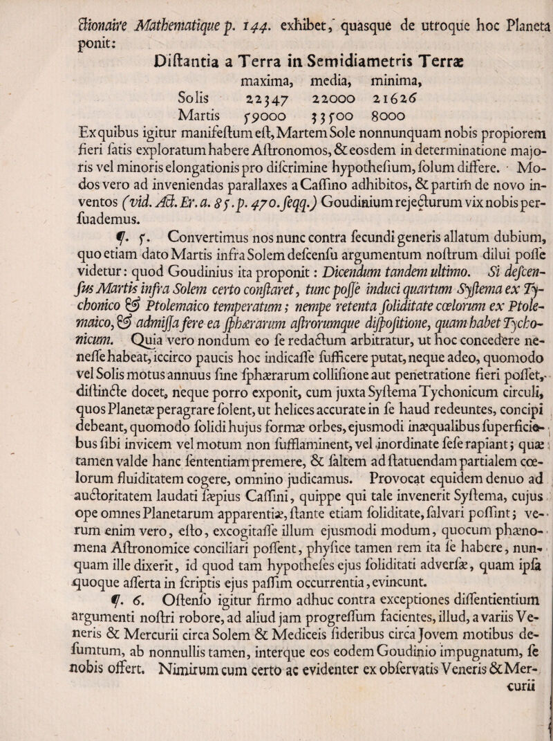 Bionaire Mathematique p, 144, exhibet/ quasque de utroque hoc Planeta ponit: Diftantia a Terra in Semidiametris Terrae maxima, media, minima, Solis 22347 22000 21626 Martis 5'pooo ^ f 00 8000 Ex quibus igitur manifeftumefl:, Martem Sole nonnunquam nobis propiorem heri fatis exploratum habere Afl;ronomos,& eosdem in determinatione majo¬ ris vel minoris elongationis pro diferimine hypothefium, folum differe. • Mo¬ dos vero ad inveniendas parallaxes aCaiTmo adhibitos, & partirii de novo in¬ ventos (vid. jdS,Er.a, ^j.p. 470.j^qq.) Goudiniumrejefturum vixnobisper- fuademus. f, Convertimus nos nunc contra fecundi generis allatum dubium, quo etiam dato Martis infra Solem defcenfu argumentum noftrum dilui polle videtur: quod Goudinius ita proponit: Dicendum tandem ultimo. Si defeen^ fm Martis infra Solem certo conflaret, tuncpojje induci quartum SyftemaexTj- chonico ^ Ptolemaico temperatum; nempe retenta foliditatecoelorum ex Ptole^ maicofl^ admiflafere ea Jphdrarum aflrorumque dijpofitione, quam habet Pycko^ nicum. Quia vero nondum eo fe redactum arbitratur, ut hoc concedere ne- nelTehabeat, iccirco paucis hoc indicalfe fufficere putat, neque adeo, quomodo vel Solis motus annuus fmefphxrarum collifioneaut penetratione fieri polfet,* diflinde docet, neque porro exponit, cum juxta SyflemaTychonicum circuli, quos Planetae peragrare Iolent, ut helices accurate in fe haud redeuntes, concipi debeant, quomodo folidi hujus form^ orbes,ejusmodi inaequalibus fuperficiep- • busfibi invicem vel motum non lufflaminent,velinordinatefefe rapiant; quae :i tamen valde hanc lententiam premere, & ialtem ad ftatuendam partialem coe¬ lorum fluiditatem cogere, omnino judicamus. Provocat equidem denuo ad auftoritatem laudati fepius CalTini, quippe qui tale invenerit Syftema, cujus ope omnes Planetarum apparentiae, liante etiam foliditate, falvari polTint; ve- ■ rum enim vero, ello, excogitalfe illum ejusmodi modum, quocum phxno- • mena Allronomice conciliari polTent, phyfice tamen rem ita le habere, nun'. > quam ille dixerit, id quod tam hypothefes ejus foliditati adverfe, quam ipla quoque alferta in feriptis ejus palTim occurrentia, evincunt, 6, Ollenfo igitur firmo adhuc contra exceptiones dilfentientium argumenti nollri robore, ad aliud jam progrelTum facientes, illud, a variis Ve¬ neris & Mercurii circa Solem & Mediceis lideribus circa Jovem motibus de- fumtum, ab nonnullis tamen, inter que eos eodem Goudinio impugnatum, fe nobis olfert. Nimirum cum certo ac evidenter ex obfervatis Veneris & Mer¬ curii