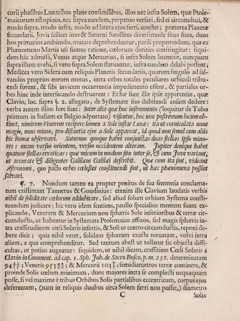 Iciirii pKafibus Lunaribus plane confimilibus, illos nec infra Solem, qu^Ptok- maicorum efl opinio, nec fupra eundem, perpetuo verfari, fed ei circumduci, St modo fupra, modo infra, modo ad latera ejus ferri, conftet; praeterea Planetae fccundarii, Jovis fcilicet imo& Saturni Satellites diverfimode fitus fuos, duos I hos primarios ambiendo, mutare deprehendantur, parili propemodum, qua ex S Phaenomeno Martis ufi fumus ratione, coelorum durities confringitur: iiqui- li dem hac adrnilla, Venus atque Mercurius, fi infra Solem locentur, nunquam E fupra illum evehi, fi vero fupra Solem ffatuantur, infra eundem delabi poifent; [ MediCea vero Sidera cum reliquis Planetis ibeundariis, quorum fingulis ad fal- ' vandos proprios eorum motus, intra orbes totales peculiares orbiculi tribu-» I endi forent, & fibi invicem occurrentia impedimento edent, & partiales or- I bes hinc inde interfecando delhruerent: Et hae fiant illae ipfae apparentiae, quae ' Clavio, loc. fupra §. z. allegato, de Syflemate flio dubitandi aiifam dedere: ' verba autem illius haec fiint: Mer alia qii£ hoc inftrumento (^loquitur de Tubo primum in Italiam ex Belgio adportato) vifuntuVj hoc non poftremum locum ob- i tiwef, nimirum Venerem recipere lumen a Sole inftar Lun£; ita ut corniculata nunc magli^ nunc minus, pro diftantia ejm a Sole appareat, id quod non femel cum alik hic Rom£ obfervavi. Saturnus quoque habet conjunU^s duas ftellas ipfo mino^ res ,• unam verfus orientem, verfus occidentem alteram. Jupiter denique habet quatuor ftellas erraticas; qu£ mirum in modum fitu inter fe, cum Jove variant^ ut accurate ^ diligenter GaliUus GaliUi deferibit. Qu£ cum ita fmt, videant Jftronomi, quo pado orbes cceleftes conftituendi fmt, ut h£cph£nomena pojjint falvari. 9}. 7. Nondum tamen ca propter penitus de fua fententia conclama¬ tum exifhmant Tannerus &Goudinius: etenim ille Clavium laudatis verbis nihil de foliditate coelorum addubitare, fed aliud folum orbium Syftema confli- tuendum judicare 5 hic vero idem fentiens, paullo fpecialius mentem fuam ex¬ plicando, Venerem & Mercurium non fphxris Sole inferioribus & terrae cir- cumducfis,ut habentur in Syflemate Ptolemaico affixos, fed magis fphaeris in¬ tra craffitudinem coeli Solaris infertis, & Soli ut centro circumduffis, reponi de¬ bere dicit; quia nihil vetet, folidam fph^ram exacte tornatam, volvi intra aliam, a qua comprehenditur. Sed tantum abeft ut tollatur fic objecla diffi¬ cultas , ut potius augeatur: fiquidem, ut nihil dicam, craffitiem Coeli Solaris a Clavio in (^mment. ad cap. i. Sph. Joh. de Sacro Bofco,p. m. 2^2. determinatam 9477 j Veneris ^ f 3 5 & Mercurii 103^5 femidiametros terrae continere, & proinde Solis coelum minimum, duos majores intra fe complecfi nequaquam pofTe, fi vel maxime e tribus Orbibus Solis partialibus eccentricum, corpus ejus deferentem, (nam in reliquis duobus circa Solem ferri nonpoffet,) diametro ' ' \ C Solis