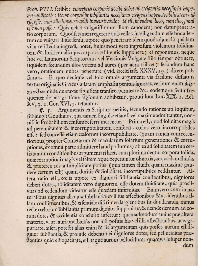 Prop, VI11 fcribit: conceptus corporis accipi debet ab exigentia necejjaria impe^ netrabilitatn ,* ita ut corpus fit fubftantia necejjario exigens impenetrabilitatem; id ejlj efje, cum alio impenetrabili impenetrabile id ejl, in eodem loco, cum illoyfimul ejje nonpofje: Qms nefcit vulgatilTimum illum canonem; non datur penetra¬ tio corporum. Qi^odfi tamen regerere quis vellet, intelligendum elle hoc alTer- tumde vulgari illius fenfu,utpote quo penetrare idem quod adjunda quMani vi in refillentia ingredi, notet, hujusmodi vero ingrelTum violentum Iblidita- tem & duritiem alicujus corporis refiftentis fupponere; ei reponimus, neque hoc vel Latinorum Scriptorum, vel Verfionis Vulgatae ftilo femper obtinere, fiquidem fecundum illos vocem ad aures ( per aera fcilicet )* fecundum hanc vero, orationem nubes penetrare (vid. Ecdehalh XXXV, 19.) dicere poL fornus. Et quo denique tel folo omnis argumenti vis facilime difflatur, textus originalis Graecus allatam emphafin penitus ignorat, verbum enim Siip- nude duntaxat fignificat tranfire, permeare &c. eodemque fenfo fre¬ quenter de peragratione regionum adhibetur, prouti loca Luc. XJX, i. A61. XV, 3.1. Cor. XVI, f. teftantur. p. Argumentis eX Scriptura petitis, fecundo rationes uti loquitur, fobjungit Goudinius, quae tamen fingulae etiamfi vel maxime admittantur, non- nifi in Probabilium cenfum referri merentur. Prima eft, quod foliditas magis ad perennitatem & incorruptibilitatem conferat, coelos vero incorruptibiles effe: fedconcelfa etiam coelorum incorruptibilitate, (quam tamen cumrecen- tioribus, propter Cometarum & macularum folarium generationes & corru¬ ptiones, ex omnii parte admittere haud poflumus) ab ea ad foliditatem fub cer¬ tis tantnm conditionibus argumentari licet, cum plurima dentur corpora folida, quae corruptioni magis vel faltem ^que reperiuntur obnoxia, ac quadam fluida, & praeterea res a fimplicitate potius (qua tamen fluida quam maxime gau¬ dere certum eft) quam duritie & Soliditate incorruptibiles reddantur. Al¬ tera ratio eft, coelis utpote ex digniori fubftantia conftantibus, digniores deberi dotes, foliditatem vero digniorem effe dotem fluiditate, quia procli¬ vitas ad cedendum videatur effe quxdam infirmitas. Enimvero cum in na¬ turalibus dignitas alicujus fubftantiae ex illius affedionibus & accidentibus il¬ lam conftitUentibuSi& eflentiale diferimen largientibus fit dijudicanda, minus re(fte coelorumfubftaiitia primum dignior fopponitur,& deinde demum ad eo¬ rum dotes & accidentia conclufio infertur: quemadmodum unius pr^ altera materise, v. gr. auri praeftantfa, non nifi pofitis his vel illis affeaionibus, ut e. gr. puritate, afferi poteft 5 alias enim & fic argumentari quis pofTet, aurum eft di¬ gnior fubftantia, & proinde debentur ei digniores dotes, fed pelluciditas prx- ftantius quid eft opacitate, eft itaque aurum pellucidum: quamvis infuper non¬ dum