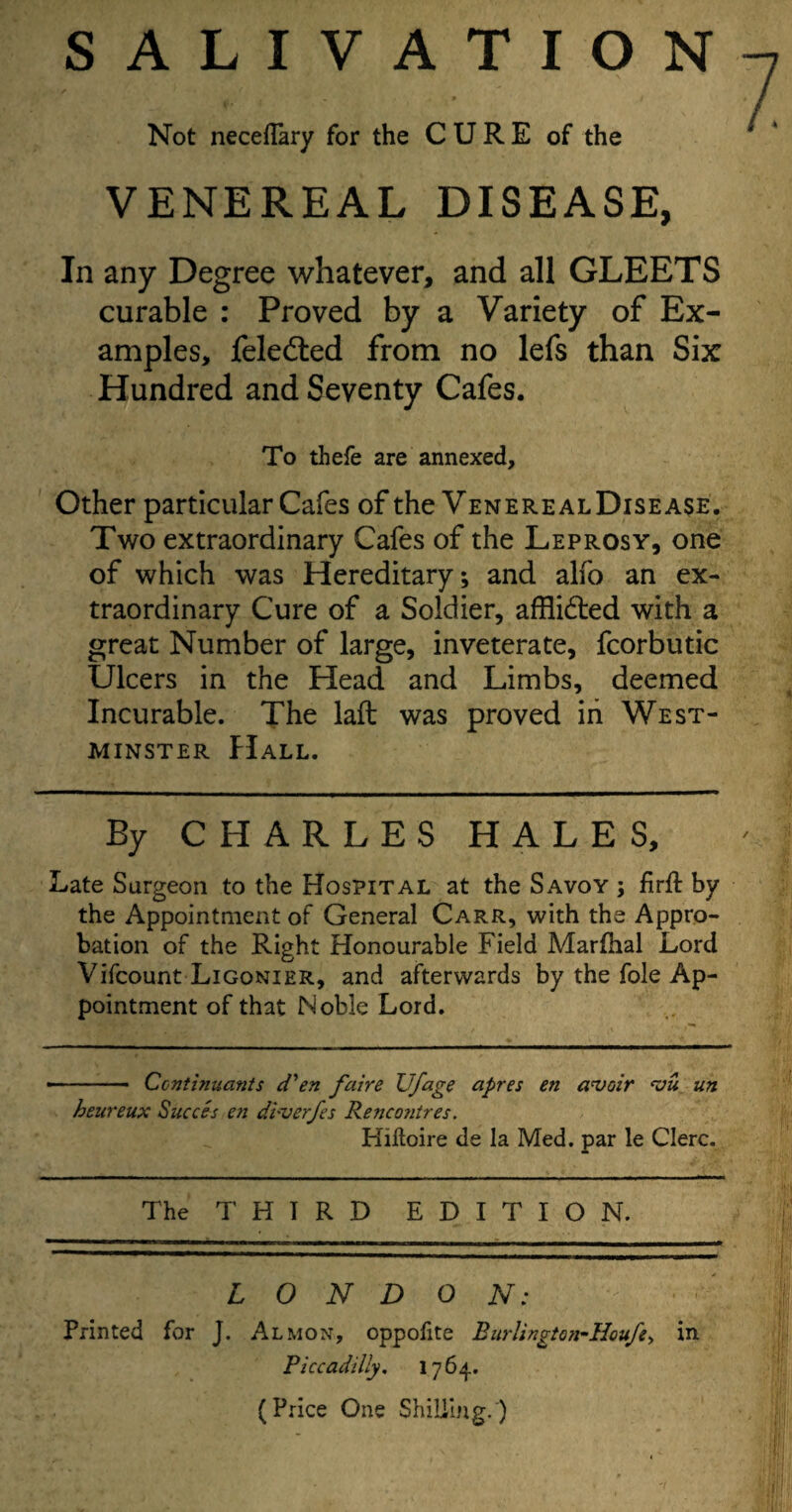 SALIVATION Not neceflary for the CURE of the VENEREAL DISEASE, In any Degree whatever, and all GLEETS curable : Proved by a Variety of Ex¬ amples, feledted from no lefs than Six Hundred and Seventy Cafes. To thefe are annexed. Other particular Cafes of the Venereal Disease. Two extraordinary Cafes of the Leprosy, one of which was Hereditary; and alfo an ex¬ traordinary Cure of a Soldier, afflidted with a great Number of large, inveterate, fcorbutic Ulcers in the Head and Limbs, deemed Incurable. The laft was proved in West¬ minster Hall. By CHARLES HALES, Late Surgeon to the Hospital at the Savoy ; firft by the Appointment of General Carr, with the Appro¬ bation of the Right Honourable Field Marfhal Lord Vifcount Ligonier, and afterwards by the foie Ap¬ pointment of that Noble Lord. -— Continuants d'en faire Ufage apres en avoir vu un heureux Succes en diverfes Rencontres. Kiftoire de la Med. par le Clerc. The T H T R D EDITION. LONDON: Printed for J. Almon, oppofite Burlington-Hcufe, in Piccadilly. 1764. (Price One Shilling.)