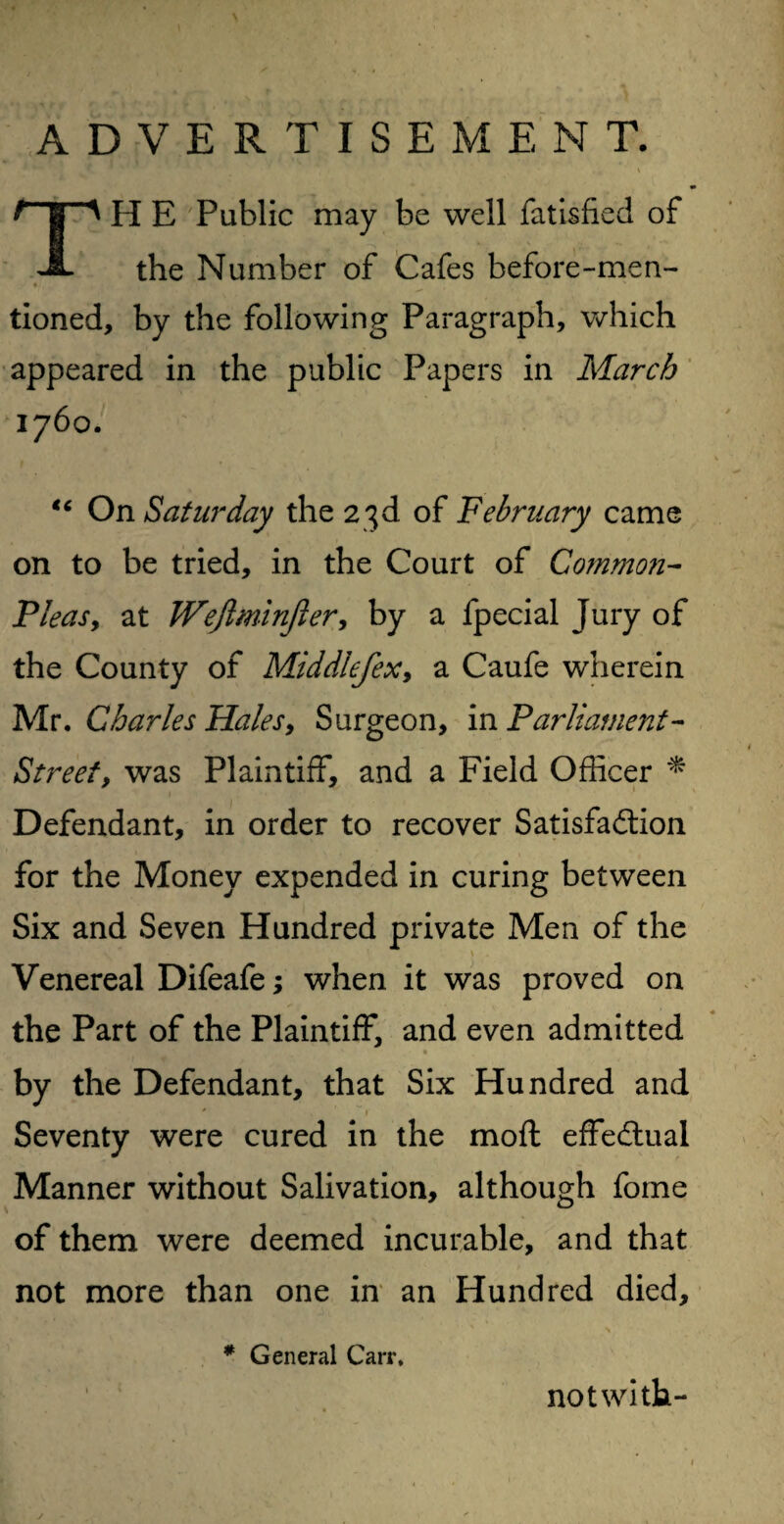 ADVERTISEMENT. ^ | ^ H E Public may be well fatisfied of JL the Number of Cafes before-men- % tioned, by the following Paragraph, which appeared in the public Papers in March 1760. “ On Saturday the 23d of February came on to be tried, in the Court of Common- Pleas y at Wefiminjler, by a fpecial Jury of the County of Middlefex, a Caufe wherein Mr. Charles Hales, Surgeon, in Parliament- Street, was Plaintiff, and a Field Officer * Defendant, in order to recover Satisfaction for the Money expended in curing between Six and Seven Hundred private Men of the ' ’ v . Venereal Difeafe; when it was proved on the Part of the Plaintiff, and even admitted by the Defendant, that Six Hundred and * v ~ 1 Seventy were cured in the moft effectual Manner without Salivation, although fome of them were deemed incurable, and that not more than one in an Hundred died. # General Carr. not with-