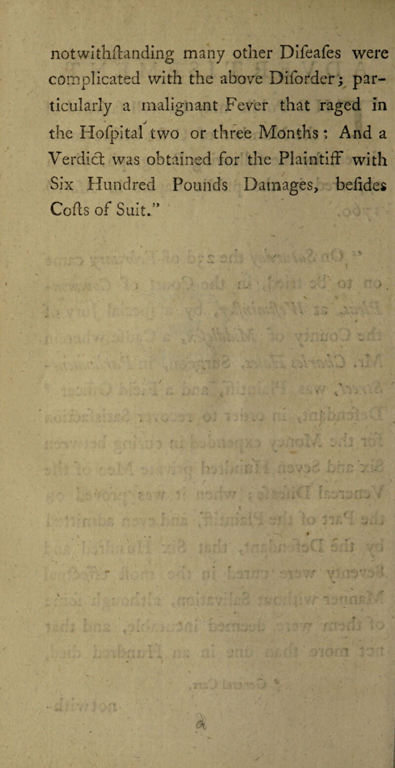 notwithfhnding many other Difeafes were complicated with the above Diforder; par¬ ticularly a malignant Fever that raged in j the Hofpital two or three Months; And a Verdict was obtained for the Plaintiff with Six Hundred Pounds Damages, befides Cofts of Suit.’* > , . ' if t / I t ' 1 • j l < K ' ♦ ' -V f-r ' \r1 * * s X j \ r new ,12; * • r* ( : \ •». t $ >\