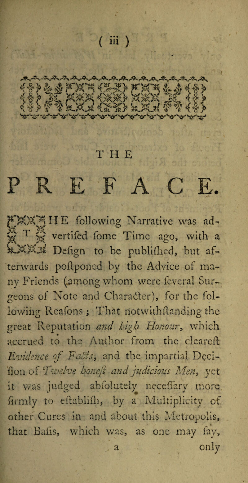 6 j* a /Ky^y ma/a _* <#> ff kXal <GR» feXal ft <#> THE PREFACE. < 1 I following Narrative was ad- 'Kcj* 'koS O CJ)^ ^ ^ ^ ^ 1 S vert^ed fome Time ago, with a k.)©Oi Defign to be publifhed, but af¬ terwards poftponed by the Advice of ma¬ ny Friends (among whom were feveral Sur¬ geons of Note and Character), for the fol¬ lowing Reafons; That notwithstanding the great Reputation and high Honour> which accrued to the Author from the cleared: Evidence of Fates, and the impartial Deci¬ sion of Twelve honefl and judicious Men, yet it was judged abfolutely neceffary more firmly to eftabiifh, by a Multiplicity of other Cures in and about this Metropolis, i that Bafis, which was, as one may fay,