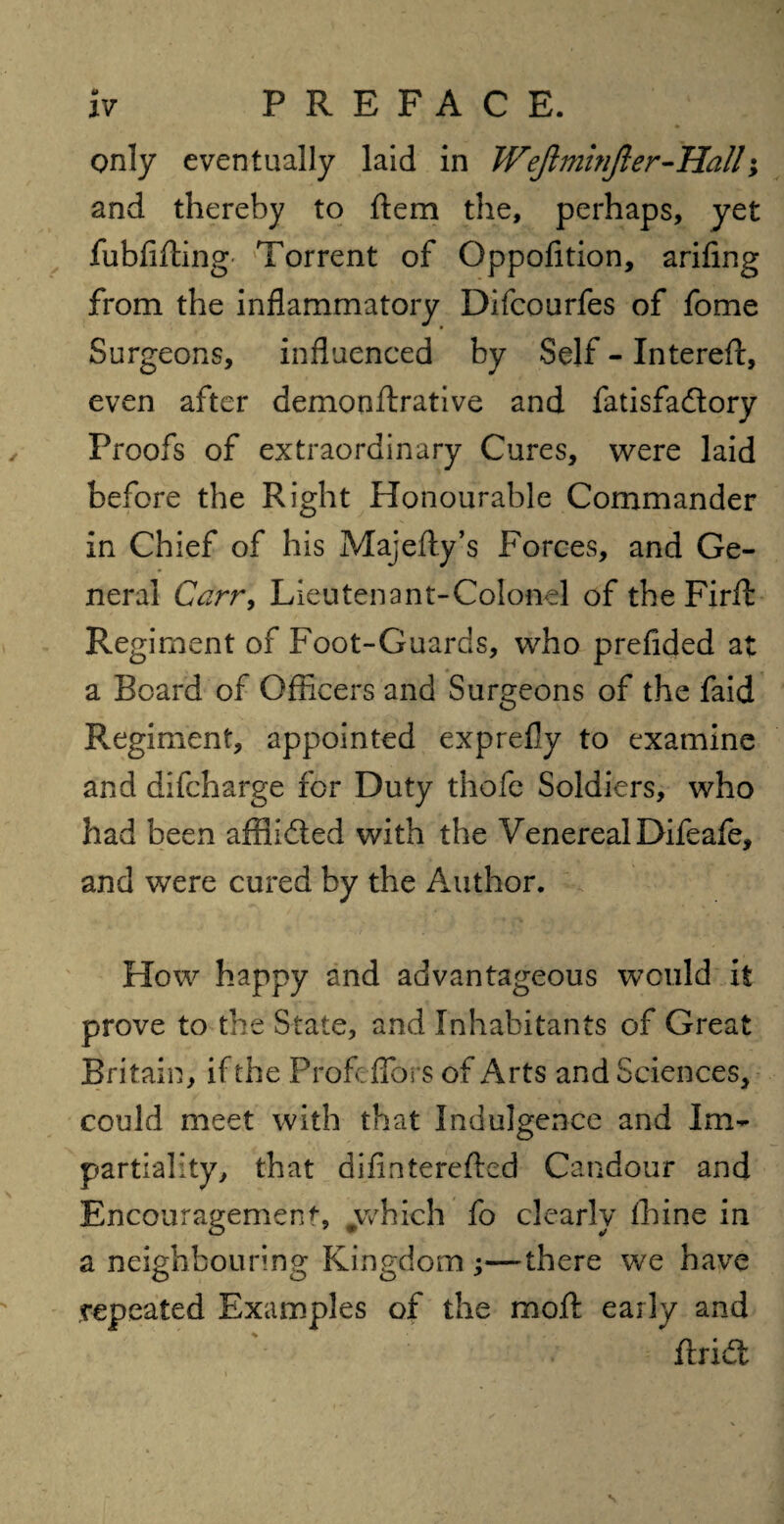 only eventually laid in JVeJlminJler-Hall; and thereby to item the, perhaps, yet fubfifting Torrent of Oppofition, arifing from the inflammatory Difcourfes of fome Surgeons, influenced by Self - Intereft, even after demonftrative and fatisfa&ory Proofs of extraordinary Cures, were laid before the Right Honourable Commander in Chief of his Majefty’s Forces, and Ge¬ neral Carr, Lieutenant-Colonel of the Firfl: Regiment of Foot-Guards, who prefided at a Board of Officers and Surgeons of the faid Regiment, appointed exprefly to examine and difcharge for Duty thofe Soldiers, who had been affiidted with the Venereal Difeafe, and were cured by the Author. How happy and advantageous would it prove to the State, and Inhabitants of Great Britain, if the Profeflors of Arts and Sciences, could meet with that Indulgence and Im¬ partiality, that diflntereftcd Candour and Encouragement, #which fo clearly fhine in a neighbouring Kingdom —there we have repeated Examples of the moil; early and