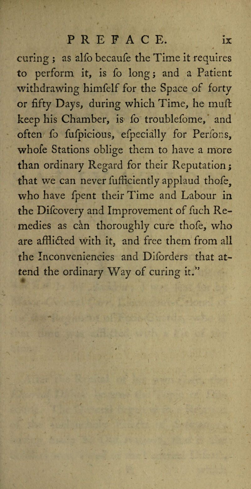 PREFACE. ix V •' ■* t curing ; as alfo becaufe the Time it requires to perform it, is fo long; and a Patient withdrawing himfelf for the Space of forty or fifty Days, during which Time, he muft keep his Chamber, is fo troublefome, and * often fo fufpicious, efpecially for Perfons, whofe Stations oblige them to have a more than ordinary Regard for their Reputation; that we can never fufficiently applaud thofe, who have fpent their Time and Labour in the Difcovery and Improvement of fuch Re¬ medies as cki thoroughly cure thofe, who are afflidted with it, and free them from all the Inconveniencies and Diforders that at¬ tend the ordinary Way of curing it.” ■\