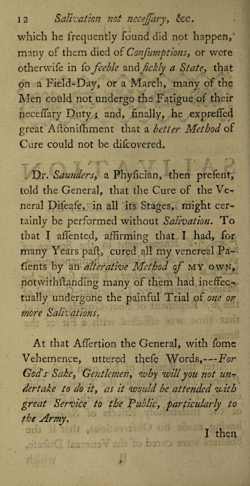 which he frequently found did not happen* many of them died of Confumptions, or were otherwife in fo feeble and Ifickly a State, that on a Field-Day* or a March, many of the Men could not undergo the Fatigue of their necefiary Duty; and, finally, he exp relied great Aftbnifhment that a better Method of Cure could not be difeovered. Dr. Saunders, a Phyfician, then prefent, told the General, that the Cure of the Ve^ neral Difeafe, in all its Stages, might cer¬ tainly be performed without Salivation. To that I alien ted, affirming that I had, for many Years pall, cured all my venereal Pa- fients by an alterative Method of my own, notwithflanding many of them had ineffec-r tually undergone the painful Trial of one or more Salivations. At that Affertion the General, with fome Vehemence, uttered thefe Words,—For God's Sake, Gentlemen, why will you not un¬ dertake to do it, as it would be attended with great Service to the Public, particularly to the Army. * •/ • *w I then