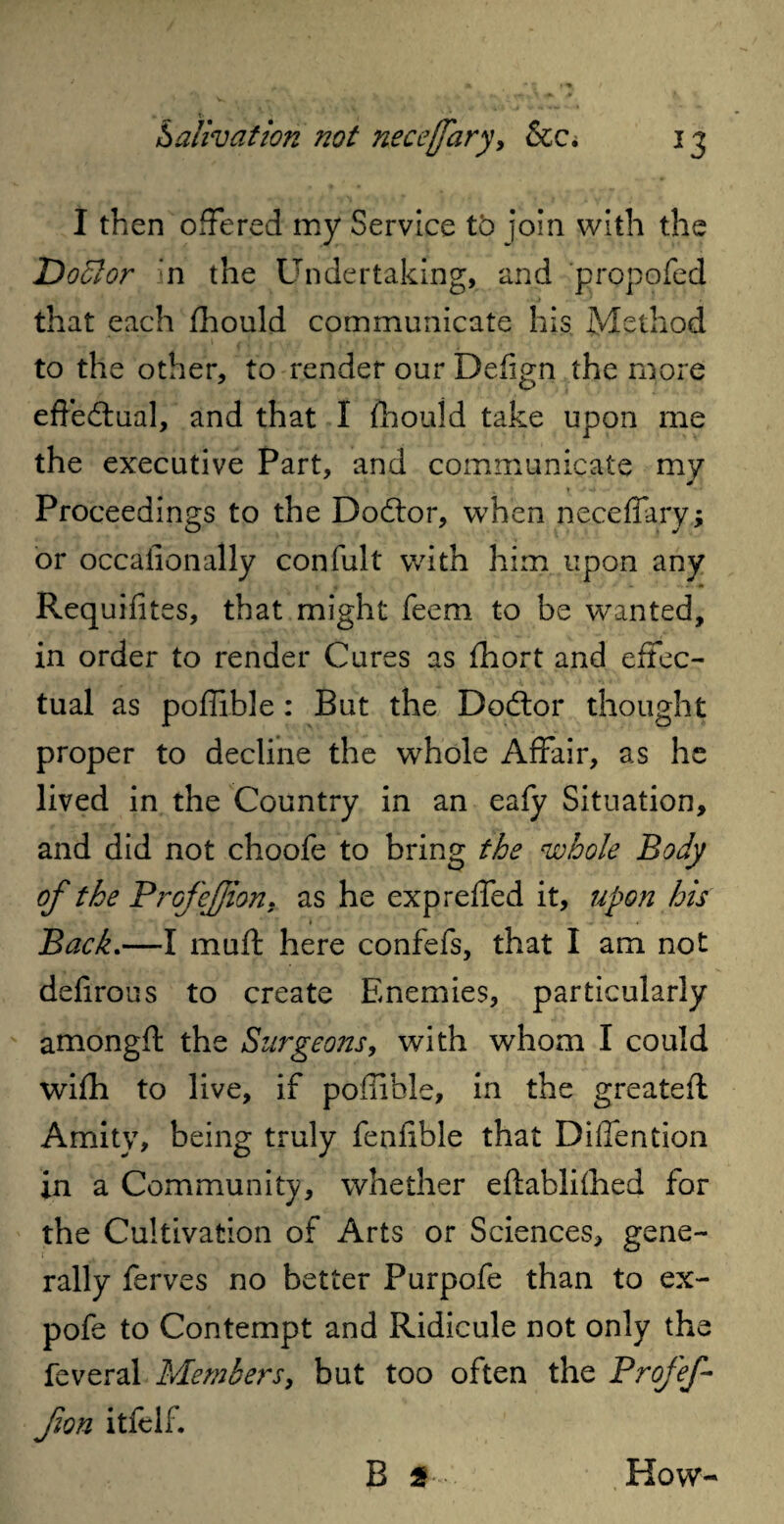 I then offered my Service to join with the Doctor In the Undertaking, and propofed that each fhould communicate his Method to the other, to render our Defign the more effe&ual, and that I fhould take upon me the executive Part, and communicate my ' •. ; 1 . * 1 -f ** ' • Proceedings to the Dodlor, when neceffary; or occaiionally confult with him upon any Requ ifites, that might feem to be wanted, in order to render Cures as fhort and effec¬ tual as poffible : But the Doctor thought proper to decline the whole Affair, as he lived in the Country in an eafy Situation, and did not choofe to bring the whole Body of the Profejjion. as he expreffed it, upon his » Back.—I muft here confefs, that I am not defirous to create Enemies, particularly amongft the Surgeons, with whom I could wifh to live, if poffible, in the greatefl Amity, being truly fenfible that Diffention in a Community, whether eftablifhed for the Cultivation of Arts or Sciences, gene¬ rally ferves no better Purpofe than to ex- pofe to Contempt and Ridicule not only the feveral Members, but too often the Profef- fion itfelf . B 2 How-