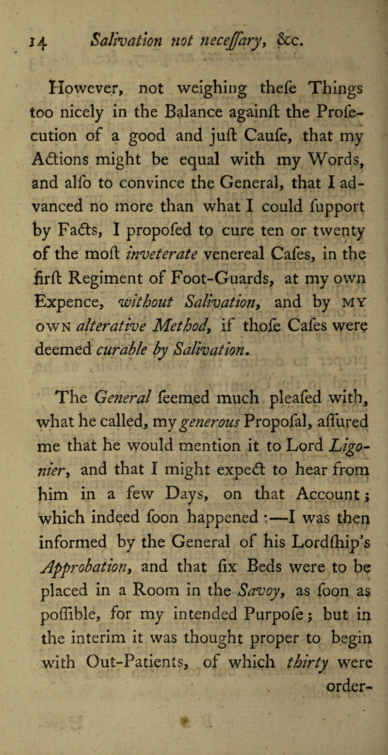 However, not weighing thefe Things too nicely in the Balance againft the Profe- cution of a good and juft; Caufe, that my Actions might be equal with my Words, and alfo to convince the General, that I ad¬ vanced no more than what I could fupport by Fadts, I propofed to cure ten or twenty of the moft inveterate venereal Cafes, in the firft Regiment of Foot-Guards, at my own Expence, without Salivation, and by my own alterative Method, if thofe Cafes were deemed curable by Salivation. The General feemed much pleafed with, what he called, my generous Propofal, allured me that he would mention it to Lord Ligo- nier, and that I might expert to hear from him in a few Days, on that Account; which indeed foon happened •—I was then informed by the General of his Lordfhip’s Approbation, and that fix Beds were to be placed in a Room in the Savoy, as foon as pofiible, for my intended Purpofe; but in the interim it was thought proper to begin with Out-Patients, of which thirty were order-