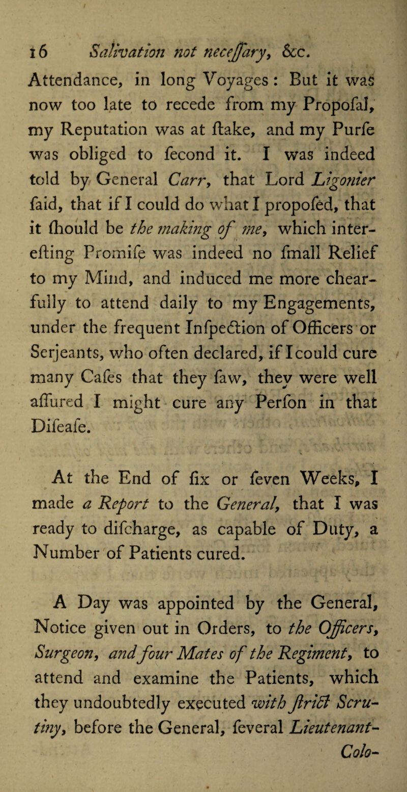 Attendance, in long Voyages : Bat it was now too late to recede from my Propofal, my Reputation was at ftake, and my Purfe was obliged to fecond it. I was indeed told by General Carr, that Lord Ligonier faid, that if I could do what I propofed, that it fhould be the making of me, which inter- efting Promife was indeed no fmall Relief to my Mind, and induced me more chear- fully to attend daily to my Engagements, under the frequent Infpedtion of Officers or Serjeants, who often declared, if I could cure many Cafes that they faw, they were well allured I might cure any Perfon in that Difeafe. At the End of fix or feven Weeks, I made a Report to the General, that I was ready to difeharge, as capable of Duty, a Number of Patients cured. A Day was appointed by the General, Notice given out in Orders, to the Officers, Surgeon, and four Mates of the Regiment, to attend and examine the Patients, which they undoubtedly executed with ftridl Scru¬ tiny, before the General, feveral Lieutenant- Colo-