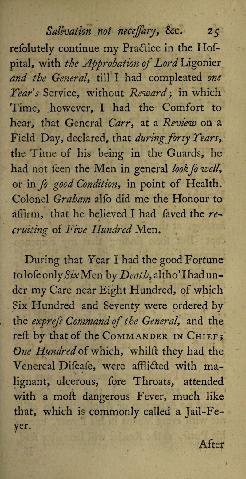 refolutely continue my Practice in the Hof- pital, with the Approbation of Lord Ligonier and the General, till I had compleated one Tears Service, without Rewardy in which Time, however, I had the Comfort to hear, that General Carr, at a Review on a Field Day, declared, that during forty Tears, the Time of his being in the Guards, he had not feen the Men in general lookJo well, or in Jo good Condition, in point of Health. Colonel Graham alfo did me the Honour to affirm, that he believed I had faved the re~ cruiting of Five Hundred Men. During that Year I had the good Fortune to lofe only Six Men by Heath, altho’ I had un¬ der my Care near Eight Hundred, of which Six Hundred and Seventy were ordered by * , the exprefs Command of the General, and the reft by that of the Commander in Chief; One Hundred of which, whilft they had the Venereal Difeafe, were afflicted with ma- v r lignant, ulcerous, fore Throats, attended with a moft dangerous Fever, much like that, which is commonly called a Jail-Fe¬ ver. \ After 1