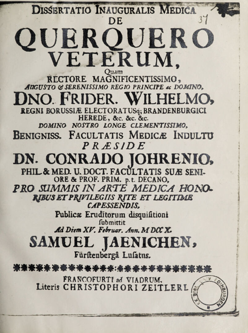 Dissertatio DE 31 QUERQUERO VETERUM, Quam RECTORE MAGNIFICENTISSIMO, AUGUSTO (ASERENISSIMO REGIO PRINCIPE *( DOMINO„ Dno. Frider. Wilhelmo» REGNI BORUSSIJE ELECTORATUSq; BRANDENBURGICI HEREDE, &c. &c. &c. DOMINO NOSTRO LONGE CLEMENTISSIMQ, Benigniss. Facultatis Medica Indultu P RJESIDE DN. CONRADO JOHRENIO* PHIL.&MED. U. DOCT. FACULTATIS SUiE SENI¬ ORE & PROF. PR1M. p.t. DECANO, PRO SUMMIS IN ARTE MEDICA HONCK EJBUS ETPBJHLEGIIS XJTE ET LEGITIME CAPESSENDIS. Public» Eruditorum disquifitioni fubmittit Ad Diem XV. Februar. Ann. M DCC X• SAMUEL JAENICHEN» Fiirftenbergi Lufttns, FRANCOFURTf a<f Vf ADRUM, Literis CHRISTOPHORI ZEITLERL fi/