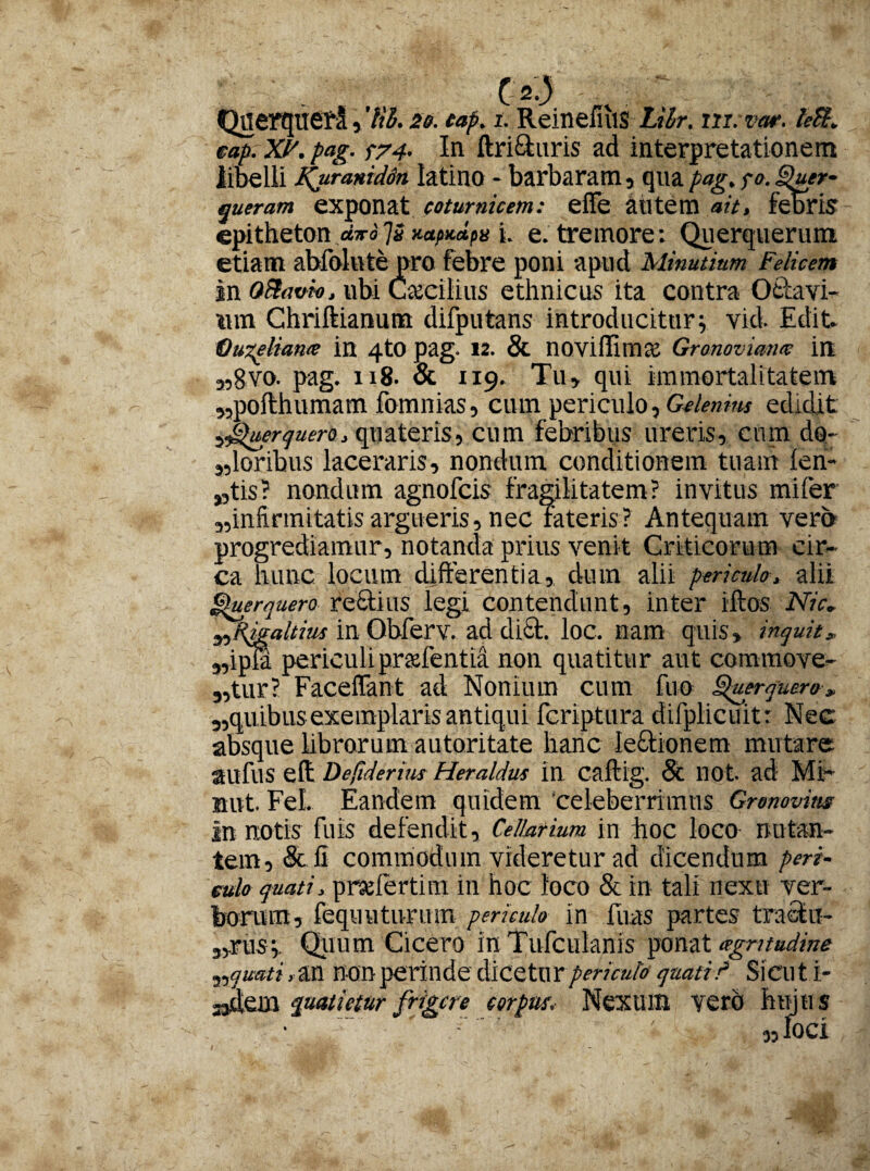 C 2.) Querqueti, 7$. 20. eap. t. Reinefiiis Lilr. m.mr. /<?#. eap.XP.pag. p74- In ftri&uris ad interpretationem libelli Kurmid6n latino * barbaram , qua pag. fo. Quer¬ queram exponat coturnicem: eUe autem ait, febris epitheton «;ro7« i- e. tremore: Querquerum etiam abfolnte pro febre poni apud Minutiam Felicem in Qftavio, ubi Ccccilius ethnicus ita contra Ottavi- «m Chriftianum difputans introducitur5. vid. Edit. Quzeliaws in 4tO pag- 12. & noviffimce Gronoviana in a,gvo. pag. 118. & 119. Tu» qui immortalitatem „pofthumam fomnias, cum periculo, Gelemm edidit 5JQuerquero, quateris, cum febribus ureris, cum do¬ loribus laceraris, nondum conditionem tuam len¬ itis? nondum agnofcis fragilitatem? invitus miler „inftrmitatisargueris, nec fateris? Antequam vero progrediamur, notanda prius venit Criticorum cir¬ ca hunc locum differentia, dum alii periculo, alii Querquero reStius legi contendunt, inter iftos Nic, ^Rigaltius in Qbferv. aci dici. loc. nam quis, inquit„ 5,ipil periculi pradentia non quatitur aut commove¬ atur? Faceflant ad Nonium cum fuo Querquero, „quibus exemplaris antiqui fcriptura dilplicuitr Nec absque librarum autoritate hanc lectionem mutare aufus eft Defiderius Heraldus in caftig. & not. ad Mi- nut. FeL Eandem quidem 'celeberrimus Gronovim in notis fuis defendit. Cellarium in hoc loco nutan¬ tem , & II commodum videretur ad dicendum peri¬ culo quati, prahertim in hoc loco & in tali nexu ver¬ borum, fequuturum periculo in fuas partes traclu- „.nis» Quum Cicero in Tufcuknis ponat agnindme ^quati, an non perinde dicetur periculo quati/ Sicut i- ajdem quatietur frigere corpus. Nexum verb hujus 'v ' «loci