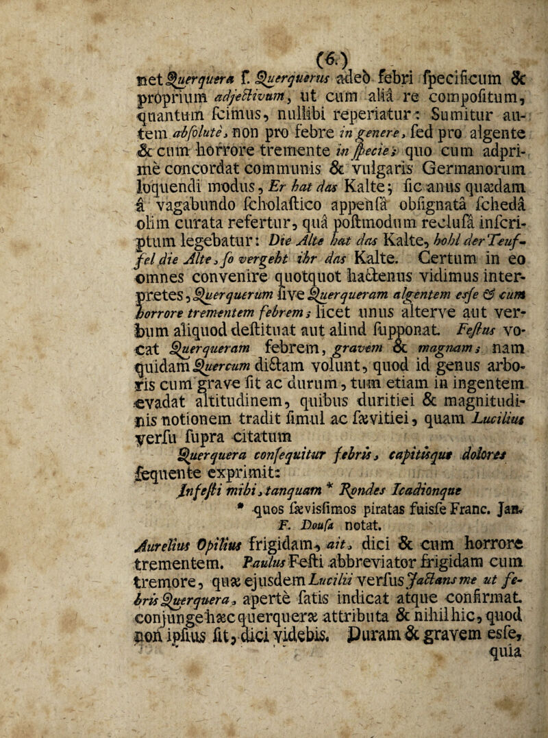 net Querquera f. Querquerus adeb febri fpecificum Sc proprium adjectivum, ut cum alia re compotitum, Snantmn fcimus, nullibi reperiatur: Sumitur au¬ tem abfolute, non pro febre in genere, fed pro algente & cum horrore tremente infiecieiquo cum adpri- me concordat communis Sc Vulgaris Germanorum loquendi modus, Er hat das Kaltefic anus qmedam a vagabundo fch-olaftico appenla obfignata fcheda olim curata refertur, qua poftmodum reciufa infcri- ptum legebatur: Die Alte hat das Kalte, hohlderTeuf- fel die Alte, fi vergebt ihr das Kalte. Certum in eo omnes convenire quotquot hactenus vidimus inter¬ pretes , Querquerum live Querqueram algentem esfe & eunt horrore trementem febrems licet unus alterve aut ver¬ bum aliquod deftituat aut aliud fupponaL Fefins vo¬ cat Querqueram febrem, gravem & magnam,• nam quidam Quercum di&am volunt, quod id genus arbo- Vis cum grave fit ac durum, tum etiam in ingentem ■evadat altitudinem, quibus duritiei & magnitudi¬ nis notionem tradit fimul ac fsevitiei, quam Lucilius yerfu fupra citatum Querquera confequitur febris, eapitisqut dolores lequente exprimit: Infefti mihi ,tanquam * fiondes Icadionque * quos fievisfimos piratas fuisfe Franc. Jan. F. Doufa notat. Aurelius Opitius frigidam, ait, dici & cum horrore trementem. /WarFefU abbreviator frigidam cum tremore, quse ejusdem verius.7«^^ut fe¬ bris Querquera, aperte fatis indicat atque confirmat co ri} ungehsec querquera attributa Sc nihil hic, quod non ipfius fit? dici videbis* Puram & gravem esfe.
