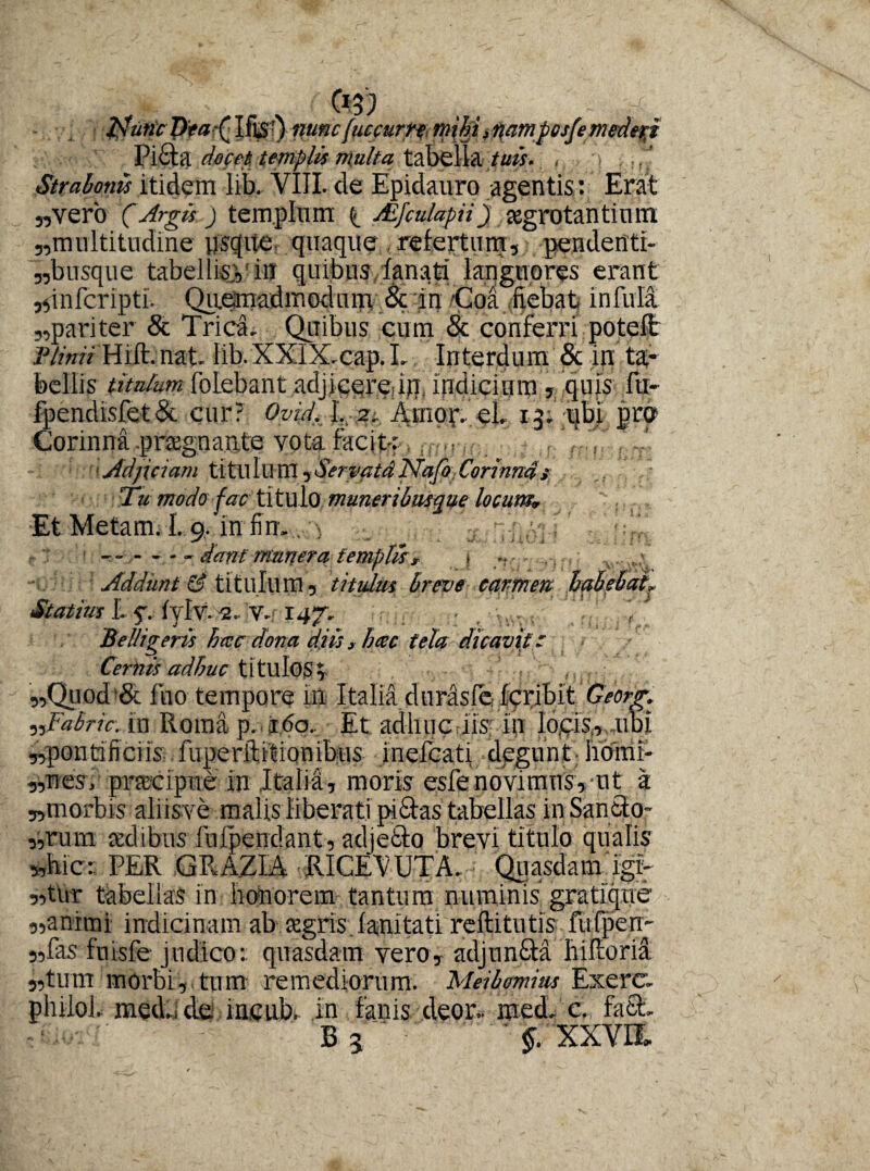 ; * (0$) , , - ; d • iJutiePta^ Ifjst) -ffUHcfuccutft, mtffi^ampcsfemederi Pibta docet templis multa tabella tuis. , Strabonis itidem lib. VIII. de Epidauro agentis: Erat „verb (Argis) templum ^ AifculapH) aegrotantium „multitudine usque quaque refertum, pendcnti- 3,bnsque tabellis., in quibus lanati languores erant jfinfcripti. Quemadmodum & in Coa fiebat infula 3,pariter & Trica. Quibus cum & conferri potelt Plinii Hift.nat. llb.XXIX.cap. I. Interdum & in ta¬ bellis titulum folebant adjicereriq, indicium , quis fti- fpendisfet& cur? Ovid.T..-ptc Amor.’eL ij.-qbi prp Corinna pragnante vota facit: •'Adjiciam titulum^ServatdNafo Corinnas 'Tu modo fac titulo muneribusque locum* Et Metam. 1.9, in finv. > ------dant munera templis, , ... ■ Addunt & titulum 3 titulus breve carmen habebat, Statius L f.. fylv1.4- V.f 147, , Belligeris hcec dona diis, hac tela dicavit: Cernis adhuc titulos; 5,Quod& luo tempore m Italia duraslc fcribit Georg. „Fabric. in Roma p. ido. Et adhuciis in Io,cis,, ubi «pontificiis-, fiiperibitionibus inefcati dpgnnt; hotrir- 3,Tiesi praecipue in Italia, moris esfenovimus,-ut a «morbis aliisve malis liberati piftas tabellas inSaneto- ,,rum sedibus fufpendant, adjefto brevi titulo qualis »bic: PER GRAZIA RICEVUTA. • Quasdam igir 5,tnr tabellas in honorem tantum numinis gratiqne «animi indicinam ab segris, fanitati reftitutis fufpen-- 3,fas fuisfe judico: quasdam vero3 adjun&a hiftorii s,tum morbi, tum remediorum. Meibmius Exere. phiioi. med.,de incub. in fanis deor- medi c. faSt B5 ' XXVIL