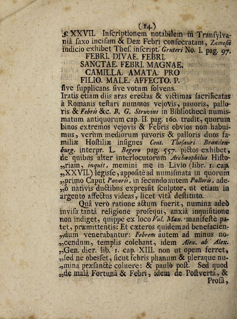 'S XXVII. Infcriptionein' notabilem iri Tranfylva- nia faxo incifam & Dea Febri Confecratam, Zamofii indicio exhibet Thef. \wkn\str Gruteri No. I. pae. qt. FEBRI. DIVAE. FEBRI. V & W SANCTAE. FEBRI. MAGNAE, av CAMILLA. AMATA. PRO FILIO. MALE. AFFECTO. P. five fupplicans. five votu m folvens. Iratis etiam diis aras ere&as & viri imas facrificatas a Romanis teftari nummos vejovis, pauoris, pallo¬ ris & Febris &c. B. G. Struviw in Bibliotheca numis¬ matum antiquorum cap. II. pag. 160. tradit, quorum binos extremos vejovis & Febris obvios non habui¬ mus, verum mediorum pavoris & palloris duos fa¬ milia Hoftiliae inflgnes ConU Thefauri Branden- lurg. interpr. L. B egero pag. yyy. pi&os exhibet, de quibus alter interlocutorum Anhxopbilus Hifto- „riam, inquit, memini me in Livio (libr. i. cap. ,,XXVII.) legisfe, appolitead numifmata in quorum sprimo Caput Pavoris, in fecundoautem Palloris, ade- 5,0 nativis du&ibus expresfit fculptor, ut etiam in argento affe&us videas, licet vita deftituto. Qua vero ratione afitum fuerit, numina adeb invifa .tanta religione profequi, anxia inquifitione non indiget, quippe ex loco Fal. Afo*. •manifefte pa¬ tet, promittentis: Et coteros quidem ad benefacien- „dum venerabantur: Febrem autem ad minus no¬ scendum, templis colebant, idem Alex. ab Alex. ,,Gen. dier. lib. i. cap. XIII. non ut opem ferret, „(ed ne obesfet, iicut febris phanutn & pleraque nu- J5mina profan&e coluere: & paulo poft. Sea quod S3de mala Fortuna & Febri, idem de Poftverta, & ; ^  Profa,.