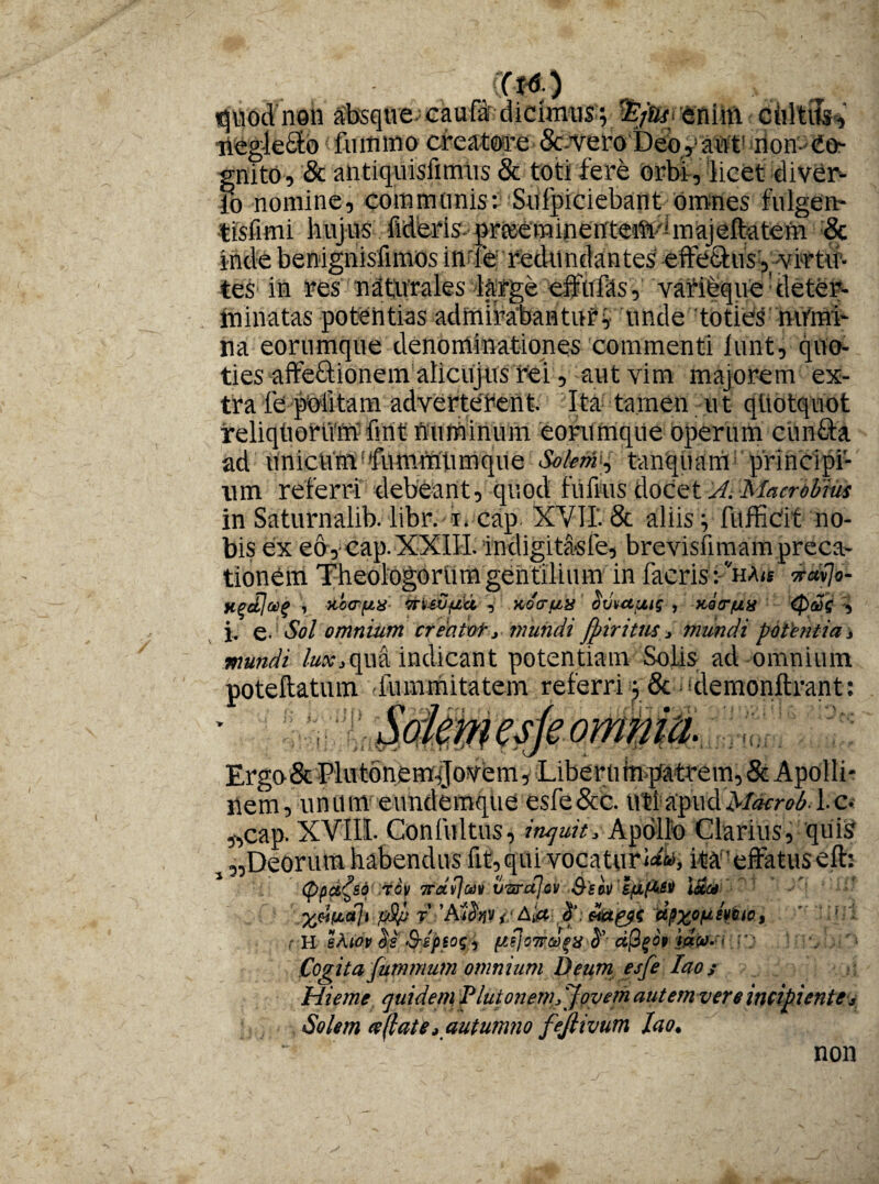 «juodnon absque; caufar dicimus; enim cidtits^ uegledta liunmo creatore Se vero Deo, auf non- Co¬ gnito, & antiquisfimus & toti fere orbi, licet diver- ?o nomine, communis; Sufpiciebant omnes fulgen- tlsfimi hujus fideris- grteeminenteaft^ majeftatem & iride benignisfimos inde redundantes effetius ,-virtu¬ tes in res nattvmles large effufas, varifequerleteh- minatas potentias admirabantur; unde toties ntfmT na eorumque denominationes commenti lunt, quo¬ ties aife&ionem alicujus rei, aut vim majorem ex¬ tra fe politam adverterent. Ita tamen ut qUotquot reliqhoriim fint numinum eorumque operum cirnfta ad unicumdfummUmque SoktA'^ tanquam principi¬ um referri debeant, quod {'ullus docet A. Macrobius in Saturnalib. libr. i. cap XVII. & aliis; fufficit no¬ bis ex eo, cap. XXIII. indigitasle, brevisfimam preca¬ tionem Theologorum gentilium in facris: vha« vafa- ypdja>(> , xocrfix vruGftu , koctux oviMjMg , Kotr/xa r<pj2g , j, e- Sol omnium creaivt, mundi fpiritus, mundi potentia s mundi lux3qua indicant potentiam Solis ad omnium poteftatum -iummitatem referri ; & demonftrant: Sokmesjeomnia. Erga & Plutonem^fo^em , Liberti taq&trem, & Apolli¬ nem, unum eundemque esfe&c. uti apud>/^r^. 1.o „cap. XVIII. Gon fultus, inquit» Apollo Clarius, quis 5 ^Deorum habendus fit, qui vocaturi, ita-effatus efb (ppc&^so tcv 7raflct)v vwctjov Ssav IpxfU&ti l&c* . ptyj 7 ’ Af<5ff V // % , H ekw $s &ep$o$, fiijowce^a ^ ctfyop rj * Cogita jummum omnium Deum esfe Iao; Hieme quidem Plutonem,/Jovem aut emver e incipiente v Solem ce dat e i autumno fejlivum Iao. non