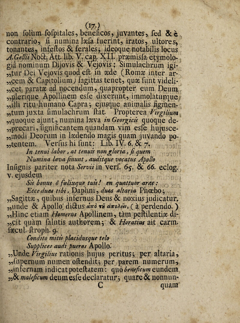 non foliim fofpitales, beneficos, juvantes, fed &c contrario, fi numina hefa fuerint, iratos, ultores, tonantes, infertos & ferales; hjeoque notabilis locus AiGellii No&.’Att.lib. V. cap. XII. prasmisfa etymolo¬ gia nominum Dijovis & Vejovis: Simulachrum igi- ,,tur Dei Vejuvis quod eft in cede (Romce inter ar- ,,cem & Capitolium; fagittas tenet, quce funt videli- ,,’cet; parata: ad nocendum, quapropter eum Deum «plerique Apollinem esfe dixerunt, immolaturque „iili ritu humano Capra-, ej usque animalis hgmen- „tum juxta fimulachrum ftat. Propterea Virgilimn „quoque ajunt, numina Iceva in Georgicis quoque de- ,,precari, fignificantem quandam vim esfe hujusce- ,,modi Deorum in Ixdendo magis quam juvando po¬ nentem. Verfus hi funt: Lib. IV. 6.& 7. In tenui labor, at tenuis non gloria, fi quem Numina Iceva finunt > auditque vocatus Apollo Infignis pariter nota Servii in verf. 6c. & 66. eclos. v, ejusdem . . . Sis bonus 6 f(elixque tuis! en quattuor aras : Ecceduas tibi, Daphni, duas altaria Phoebo; «Sagitta:, quibus infernus Deus & noxius judicatur. „unde & Apollo; diStus <*Vo rS ( a perdendo.) «Hinc etiam Homerus Apollinem, tam peftUentia: di- ,,cit quam falutis authorem; & Horatius ait carm. icecul. ftroph. 9. Condito mitis placidusque telo Supplices audi pueros Apollo.’ «Unde Virgilius rationis hujus peritus; per altaria,' «fupernum numen oftendit; per parem numerum, «infernam indicatpoteftatem: quo beneficum eundem «& maleficum deum esfe declaratur ; quare & nonnun- C quam'
