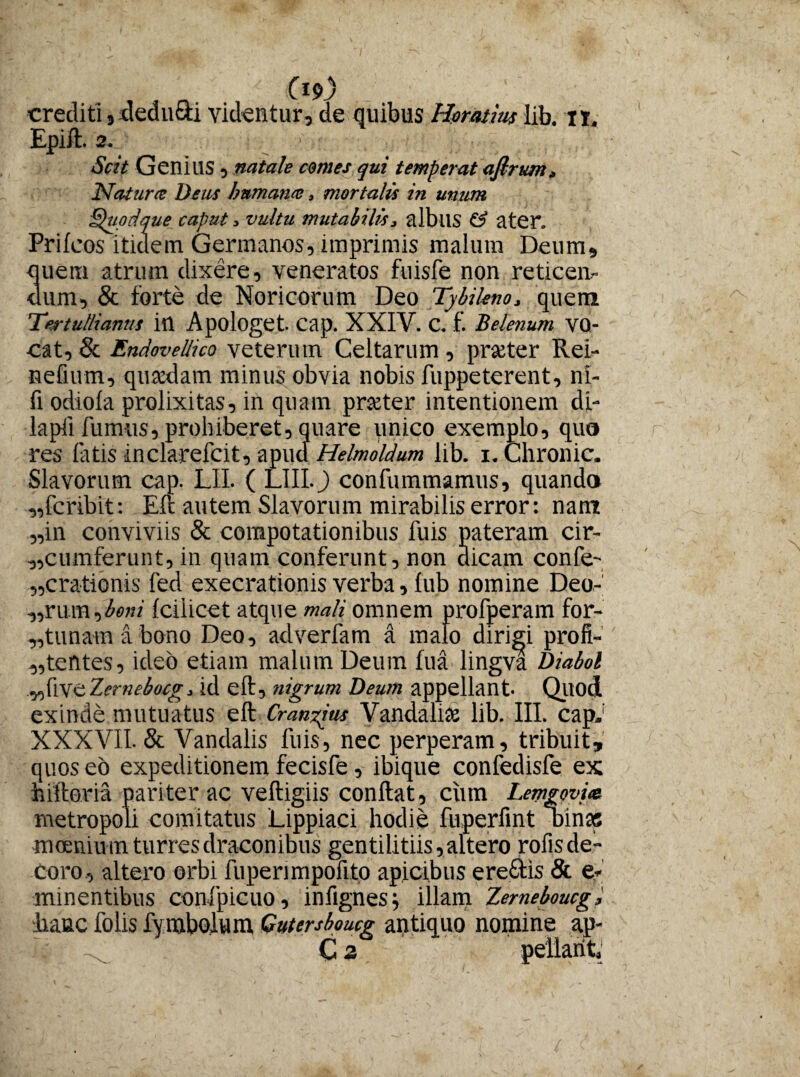 n C1?-) crediti, deducti videntur, de quibus Horatius lib. n. Epift. 2. > Scit Genius, natale comes qui temperat afirum. Natura: Deus humana, mortalis in unum Quodque caput > vultu mutabilis, albus & ater. Prilcos itidem Germanos, imprimis malum Deum, quem atrum dixere, veneratos fuisfe non reticen¬ dum, & forte de Noricorum Deo Tybikno, quem Tertullianus in Apologet, cap. XXIV. C. f. Belenum VQ- cat, & EndovelHco veterum Celtarum, praeter Rei- nefium, quaedam minus obvia nobis fuppeterent, nl- fi odiola prolixitas, in quam praeter intentionem di- lapfi fumus, prohiberet, quare unico exemplo, quo res latis inclarefcit, apud Helmoldum lib. i. Chronie. Slavorum cap. LII. ( LIII.J) confummamus, quando „fcribit: Eft autem Slavorum mirabilis error: nam in conviviis & compotationibus luis pateram cir¬ cumferunt, in quam conferunt, non dicam confe- „crationis fed exeerationis verba, fub nomine Deo-’ „rum,^>«/ Icilicet atque mali omnem profperam for¬ tunam a bono Deo, adverfam a malo dirigi profi- tentes, ideo etiam malum Deum fua lingva Diabol flVe Zernebocg. id eft, nigrum Deum appellant- Qliod XXXVII. & Vandalis luis, nec perperam, tribuit, quos eo expeditionem fecisfe, ibique confedisfe ex: hiftoria pariter ac veftigiis conflat, ciun Lemgovm metropoli comitatus Lippiaci hodie fuperfint Dinas moenium turres draconibus gentilitiis, altero rofisde- coro, altero orbi fuperimpofito apicibus ere£tis & e* minentibus confpicuo, infignesj illam Zerneboucgi hanc folis fymbolum Gutersboucg antiquo nomine ap- - ^ C 2 ■Vi