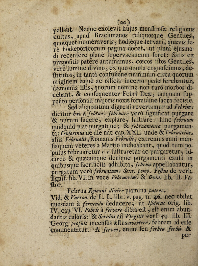pellant Neque exolevit hujus monftrofa religionis cultus, apud Brachmanos reliquosque Gentiles, quotquot numeraveris, hodieque lervari, quavis fe¬ re hodoeporicorum pagina docet, ut plura ejusmo¬ di recen Iere plane iupervacaneum foret: Satis ex prapofitis patere autumamus, coecos iftos Gentiles, vero lumine divino, ex quo omnia cognofcimus, de- ftitutos, in tanta confufione numinum circa quorum originem teque ac officia incerto pede ferebantur, damoniis iftis, quorum nomine non raro morbos di¬ cebant, & confequenter Febri Dea, tanquam fup- pofito perfonali majoris noxa formidine facra fecisie. Sed aliquantum digresfi revertamur ad Febrims dicitur hac a februo. februare vero fignificat purgare & purum facere, expiare, luftrare: hinc februum quidquid piat purgatque ; & februamenta purgamen¬ ta: Cenferinm de die nat. cap.XXII. unde & Februarim, aliis Februabis,.Romanis Februlis, extremus anni men- fisqiiem veteres a Martio inchoabant, quod tum po¬ pulus februaretur i. e. luftraretur ac purgaretur ; id¬ circo & quacunque denique purgamenti cauia in quibusquefacrificiis adhibita, februa appellabantur, purgatum vero februatum i Sext. pomp. tejhis de verb. fisnif. lib. VI. in voce Februarim. & Ovid. lib. II. Fa¬ llor. Februa Romani dixere piamina patres* Vid. & Varron. de L. L. libr.v. pag. n. 46. nec obflat quosdam a fervendo deducere; ut lfidorus orig. lib. IV. cap. VI. Febris a fervore dicta eft, eft enim abun¬ dantia caloris: & Servius ad Vtrgilii verf. 59. lib. III. Georg. profuit incenlos k&.\isavertere* febrem id esfe commentatur. A ferveo* enim feu fer bea fer bis & ' . per