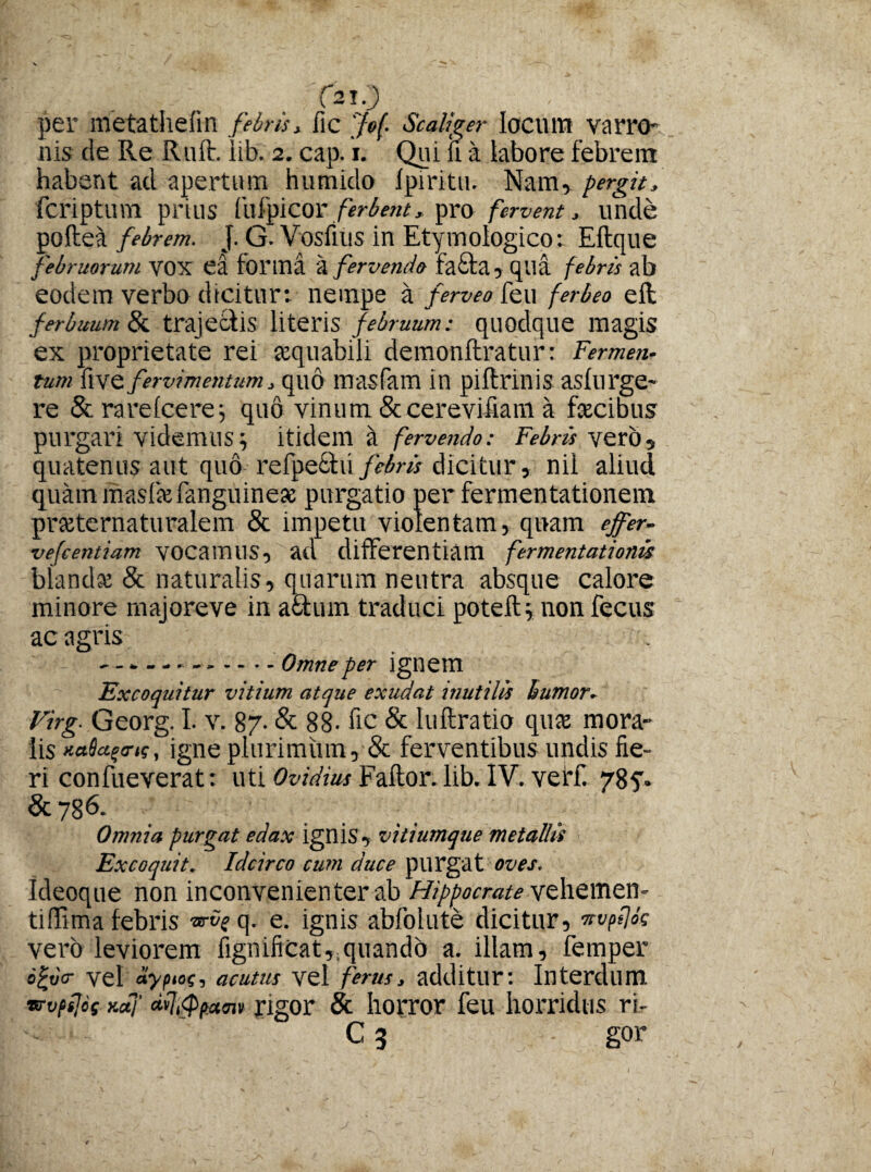 f2T0 per metathefin febris > fic Jef. Seal fer locum varro* nis de Re Ruit. lib. 2. cap. 1. Qui ii a labore febrem habent ad apertum humido Ipiritu. Nam, pergit, feriptum prius fnfylCOX ferbent, pro fervent, unde poftea febrem. J. G. Vosfius in Etymologico: Eftque februorum VOX ea forma a fervendo fa£ta , qua febris ab eodem verbo dicitur: nempe a ferveo feu fer beo elt ferbuum & trajec-lis literis februum: quodque magis ex proprietate rei sequabili demonftratur: Fermen¬ tum fi ve fervimentum 3 quo masfam in piftnnis asfurge- re &rarelcere; quo vinum &cerevifiam a facibus purgari Videmus; Itidem a fervendo: Febris veto? quatenus aut quo refpefctvi/^m dicitur, nil aliud quam masfiefanguinese purgatio per fermentationem prajternaturalem & impetu violentam, quam effer- vefcentiam vocamus, ad differentiam fermentationis blanda: & naturalis, quarum neutra absque calore minore majoreve in aQum traduci poteft; nonfecus ac agris .Omne per ignem Excoquitur vitium atque exudat inutilis humor- Virg. Georg. I. v. 87- & 88- fic & luftratio qua: mora¬ lis xaSaftns, igne plurimum, & ferventibus undis fie¬ ri confueverat: uti Ovidius Fallor, lib. IV. ve Hi 785. &786. Omnia purgat edax ignis, vitiumque metallis Excoquit. Idcirco cum duce purgat oves. Ideoque non inconvenienter ab Hippocrate vehemen* tiffima febris -urve q. e. ignis abfolute dicitur, wpt\bs vero leviorem fignificat,.quando a. illam, femper o£uV vel aypioc, acutus vel ferus, additur: Interdum vvpsjcf xctj’ affpum rigor & horror feu horridus ri- C 3 gor