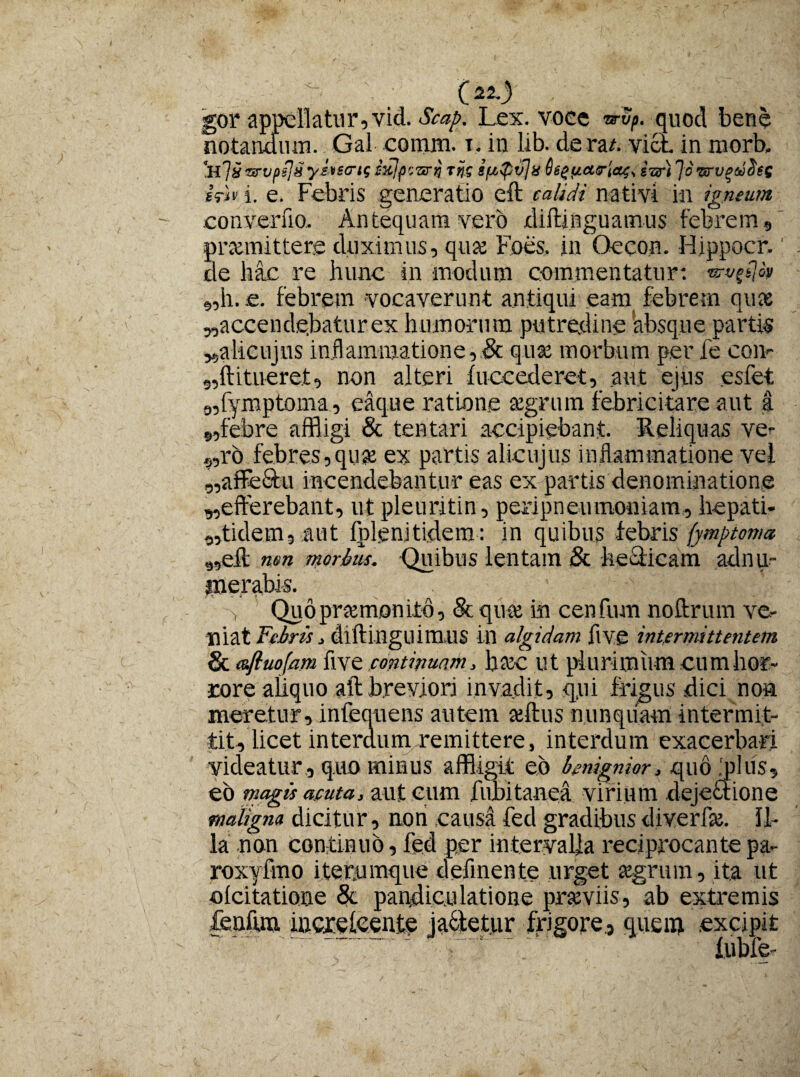 O) gor appellatur,vid. Scap. Lex. voee trvp. quod bene notandum. Gal comm. t. in lib. de m. vici in morb, 'hIU■anjpPm yitscrtf sulpr.vrij rjf ifApvjx Scguartas, turi JourvgwSes iri* i. e. Febris generatio eft calidi nativi in igneum convenio. Antequam vero xliilinguainus febrem, promittere duximus, quo Foes. in Oecon. Hippocr. de hac re hunc in modum commentatur: «h. e. febrem vocaverunt antiqui eam febrem quo «accendebatur ex humorum putredine absque partis «alicujus inflammatione,& quo morbum per fe con<- ,,ft i tueret, non alteri fuccederet, aut ejus esfet «fymptoma, eaque ratione aegrum febricitare aut a «febre affligi & tentari accipiebant. Reliquas ve- „ro febres,quo ex partis alicujus inflammatione vei «affectu incendebantur eas ex partis denominatione «efferebant, ut pleuritin, peripneumoniam, hepati- «tidern, aut fplenitidera: in quibus febris fymptoma «eft nm morbus. Quibus lentam & hedticam adnu- merabi-s. > Quo praemonito, Sequte in cenfum noftrum ve¬ niat Febris, dlftingllim.US in algidam ftve intermittentem & aftuofam five continmm, hoc ut plurimum cum hor¬ rore aliquo aft brevjorj invadit, qui frigus dici non meretur, infequens autem aeftus nunquam intermit¬ tit, licet interdumoemittere, interdum exacerbari videatur, quo minus affligit eo benignior, quo .plus, eo magis acuta, aut cum fubitaaea virium dejectione maligna dicitur, non causa fed gradibus diverfo. Il¬ la non continuo, fed per intervalla reciprocante pa- roxyfmo iterumque defmente urget aegrum, ita ut oicitatione & pandiculatione praeviis, ab extremis fenfun mcreleenie jactetur frigore, quem excipit  lubfe-